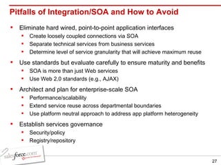 Pitfalls of Integration/SOA and How to Avoid Eliminate hard wired, point-to-point application interfaces Create loosely coupled connections via SOA Separate technical services from business services Determine level of service granularity that will achieve maximum reuse Use standards but evaluate carefully to ensure maturity and benefits SOA is more than just Web services Use Web 2.0 standards (e.g., AJAX) Architect and plan for enterprise-scale SOA Performance/scalability Extend service reuse across departmental boundaries Use platform neutral approach to address app platform heterogeneity Establish services governance Security/policy Registry/repository 