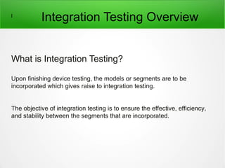 l
Integration Testing Overview
What is Integration Testing?
Upon finishing device testing, the models or segments are to be
incorporated which gives raise to integration testing.
The objective of integration testing is to ensure the effective, efficiency,
and stability between the segments that are incorporated.
 