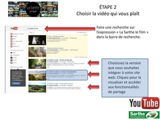 ÉTAPE 2
Choisir la vidéo qui vous plaît

         Faire une recherche sur
         l’expression « La Sarthe le film »
         dans la barre de recherche.




                Choisissez la version
                que vous souhaitez
                intégrer à votre site
                web. Cliquez pour la
                visualiser et accéder
                aux fonctionnalités
                de partage
 