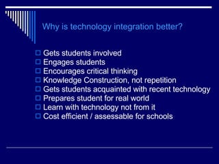 Why is technology integration better? Gets students involved Engages students Encourages critical thinking Knowledge Construction, not repetition Gets students acquainted with recent technology Prepares student for real world Learn with technology not from it Cost efficient / assessable for schools 
