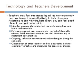 Technology and Teachers Development Teacher’s may feel threatened by all the new technology and how to use it more effectively in their classroom.  According to Jan Hawkins, here is how you can feel good about it, and get better at it. Intensive sessions where teachers are able to explore new ideas and materials Follow-up support over an extended period of time with mentors when teachers return to the classroom and try to implement new practices Ongoing, reflective conversations with colleagues doing the same job Observation of other teachers in their classrooms, both for exemplary practice and observing the process or change 