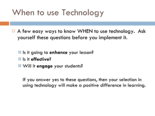 When to use Technology A few easy ways to know WHEN to use technology.  Ask yourself these questions before you implement it. Is it going to  enhance  your lesson? Is it  effective ? Will it  engage  your students? If you answer yes to these questions, then your selection in using technology will make a positive difference in learning. 
