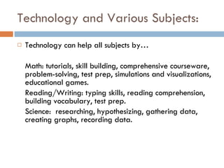 Technology and Various Subjects: Technology can help all subjects by… Math: tutorials, skill building, comprehensive courseware, problem-solving, test prep, simulations and visualizations, educational games. Reading/Writing: typing skills, reading comprehension, building vocabulary, test prep. Science:  researching, hypothesizing, gathering data, creating graphs, recording data. 