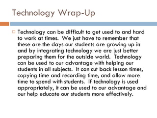 Technology Wrap-Up Technology can be difficult to get used to and hard to work at times.  We just have to remember that these are the days our students are growing up in and by integrating technology we are just better preparing them for the outside world.  Technology can be used to our advantage with helping our students in all subjects.  It can cut back lesson times, copying time and recording time, and allow more time to spend with students.  If technology is used appropriately, it can be used to our advantage and our help educate our students more effectively.  