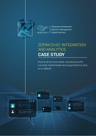 ZOPIM CHAT: INTEGRATION
AND ANALYTICS
CASE STUDY
Hello! Thank you for
getting in touch with us.
How may I help you?
Hello. Please let me know
how much will it cost...
Hello! Thank you for
getting in touch with us.
How may I help you?
Hello. Please let me know
how much will it cost...
Hello! Thank you for
getting in touch with us.
How may I help you?
Hello! Thank you for
getting in touch with us.
How may I help you?
Hello! Thank you for
getting in touch with us.
How may I help you?
Hello. Please let me know
how much will it cost...
Hello! Thank you for
getting in touch with us.
How may I help you?
Hello. Please let me know
how much will it cost...
How to drive more online conversions with
correctly implemented and supported live chat
on a website.
 