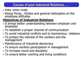 Causes of poor Industrial Relations……
 Inter union rivals
 Rising Prices , Strikes and general indiscipline on the
employee attitudes
Objectives of Industrial Relations
 It brings better understanding between employer and
employee
 To establish a proper channel of communication
 To avoid industrial conflicts and to harmonious relations
 To protect the interest of the workers and the
management
 Maintenance of industrial democracy
 To ensure workers participation in management
 To increase moral and discipline
 To ensure better working and living conditions
 