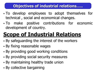 Objectives of industrial relations…..
 To develop employees to adopt themselves for
technical , social and economical changes.
 To make positive contributions for economic
development of country.
Scope of Industrial Relations
 By safeguarding the interest of the workers
 By fixing reasonable wages
 By providing good working conditions
 By providing social security measures
 By maintaining healthy trade union
 By collective bargaining
 