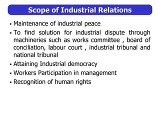 Scope of Industrial Relations
 Maintenance of industrial peace
 To find solution for industrial dispute through
machineries such as works committee , board of
conciliation, labour court , industrial tribunal and
national tribunal
 Attaining Industrial democracy
 Workers Participation in management
 Recognition of human rights
 