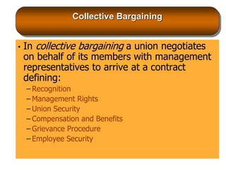 Collective Bargaining
• In collective bargaining a union negotiates
on behalf of its members with management
representatives to arrive at a contract
defining:
– Recognition
– Management Rights
– Union Security
– Compensation and Benefits
– Grievance Procedure
– Employee Security
 