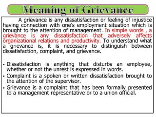 A grievance is any dissatisfaction or feeling of injustice
having connection with one’s employment situation which is
brought to the attention of management. In simple words , a
grievance is any dissatisfaction that adversely affects
organizational relations and productivity. To understand what
a grievance is, it is necessary to distinguish between
dissatisfaction, complaint, and grievance.
 Dissatisfaction is anything that disturbs an employee,
whether or not the unrest is expressed in words.
 Complaint is a spoken or written dissatisfaction brought to
the attention of the supervisor.
 Grievance is a complaint that has been formally presented
to a management representative or to a union official.
 