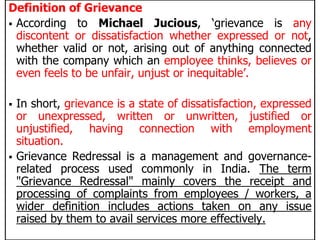 Definition of Grievance
 According to Michael Jucious, ‘grievance is any
discontent or dissatisfaction whether expressed or not,
whether valid or not, arising out of anything connected
with the company which an employee thinks, believes or
even feels to be unfair, unjust or inequitable’.
 In short, grievance is a state of dissatisfaction, expressed
or unexpressed, written or unwritten, justified or
unjustified, having connection with employment
situation.
 Grievance Redressal is a management and governance-
related process used commonly in India. The term
"Grievance Redressal" mainly covers the receipt and
processing of complaints from employees / workers, a
wider definition includes actions taken on any issue
raised by them to avail services more effectively.
 