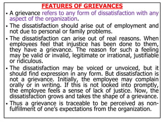 FEATURES OF GRIEVANCES
 A grievance refers to any form of dissatisfaction with any
aspect of the organization.
 The dissatisfaction should arise out of employment and
not due to personal or family problems.
 The dissatisfaction can arise out of real reasons. When
employees feel that injustice has been done to them,
they have a grievance. The reason for such a feeling
may be valid or invalid, legitimate or irrational, justifiable
or ridiculous.
 The dissatisfaction may be voiced or unvoiced, but it
should find expression in any form. But dissatisfaction is
not a grievance. Initially, the employee may complain
orally or in writing. If this is not looked into promptly,
the employee feels a sense of lack of justice. Now, the
dissatisfaction grows and takes the shape of a grievance.
 Thus a grievance is traceable to be perceived as non-
fulfillment of one’s expectations from the organization.
 