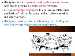 4–2
 Discipline is the regulation and modulation of human
activities to produce a controlled performance.
 It is to encourage employees to confirm to established
standards of job performance and to behave sensibly
and safely at work.
 Discipline involves the conditioning or molding of
behavior by applying rewards or punishment.
 