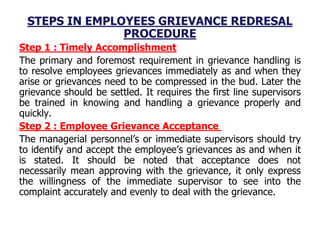 STEPS IN EMPLOYEES GRIEVANCE REDRESAL
PROCEDURE
Step 1 : Timely Accomplishment
The primary and foremost requirement in grievance handling is
to resolve employees grievances immediately as and when they
arise or grievances need to be compressed in the bud. Later the
grievance should be settled. It requires the first line supervisors
be trained in knowing and handling a grievance properly and
quickly.
Step 2 : Employee Grievance Acceptance
The managerial personnel’s or immediate supervisors should try
to identify and accept the employee’s grievances as and when it
is stated. It should be noted that acceptance does not
necessarily mean approving with the grievance, it only express
the willingness of the immediate supervisor to see into the
complaint accurately and evenly to deal with the grievance.
 