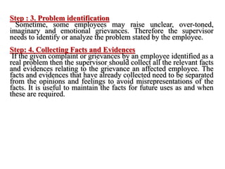 Step : 3. Problem identification
Sometime, some employees may raise unclear, over-toned,
imaginary and emotional grievances. Therefore the supervisor
needs to identify or analyze the problem stated by the employee.
Step: 4. Collecting Facts and Evidences
If the given complaint or grievances by an employee identified as a
real problem then the supervisor should collect all the relevant facts
and evidences relating to the grievance an affected employee. The
facts and evidences that have already collected need to be separated
from the opinions and feelings to avoid misrepresentations of the
facts. It is useful to maintain the facts for future uses as and when
these are required.
 