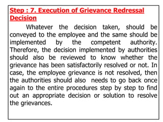 Step : 7. Execution of Grievance Redressal
Decision
Whatever the decision taken, should be
conveyed to the employee and the same should be
implemented by the competent authority.
Therefore, the decision implemented by authorities
should also be reviewed to know whether the
grievance has been satisfactorily resolved or not. In
case, the employee grievance is not resolved, then
the authorities should also needs to go back once
again to the entire procedures step by step to find
out an appropriate decision or solution to resolve
the grievances.
 