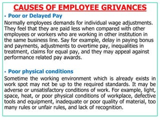 CAUSES OF EMPLOYEE GRIVANCES
 Poor or Delayed Pay
Normally employees demands for individual wage adjustments.
They feel that they are paid less when compared with other
employees or workers who are working in other institution in
the same business line. Say for example, delay in paying bonus
and payments, adjustments to overtime pay, inequalities in
treatment, claims for equal pay, and they may appeal against
performance related pay awards.
 Poor physical conditions
Sometime the working environment which is already exists in
work spot may not be up to the required standards. It may be
adverse or unsatisfactory conditions of work. For example, light,
space, heat, or poor physical conditions of workplace, defective
tools and equipment, inadequate or poor quality of material, too
many rules or unfair rules, and lack of recognition.
 
