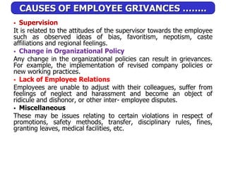 CAUSES OF EMPLOYEE GRIVANCES ……..
 Supervision
It is related to the attitudes of the supervisor towards the employee
such as observed ideas of bias, favoritism, nepotism, caste
affiliations and regional feelings.
 Change in Organizational Policy
Any change in the organizational policies can result in grievances.
For example, the implementation of revised company policies or
new working practices.
 Lack of Employee Relations
Employees are unable to adjust with their colleagues, suffer from
feelings of neglect and harassment and become an object of
ridicule and dishonor, or other inter- employee disputes.
 Miscellaneous
These may be issues relating to certain violations in respect of
promotions, safety methods, transfer, disciplinary rules, fines,
granting leaves, medical facilities, etc.
 