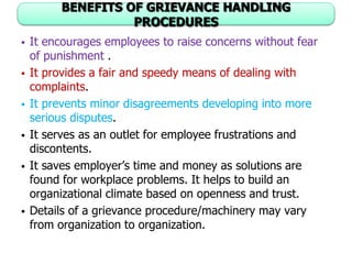 BENEFITS OF GRIEVANCE HANDLING
PROCEDURES
 It encourages employees to raise concerns without fear
of punishment .
 It provides a fair and speedy means of dealing with
complaints.
 It prevents minor disagreements developing into more
serious disputes.
 It serves as an outlet for employee frustrations and
discontents.
 It saves employer’s time and money as solutions are
found for workplace problems. It helps to build an
organizational climate based on openness and trust.
 Details of a grievance procedure/machinery may vary
from organization to organization.
 