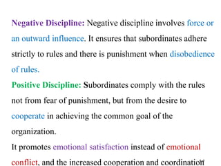 4–4
Negative Discipline: Negative discipline involves force or
an outward influence. It ensures that subordinates adhere
strictly to rules and there is punishment when disobedience
of rules.
Positive Discipline: Subordinates comply with the rules
not from fear of punishment, but from the desire to
cooperate in achieving the common goal of the
organization.
It promotes emotional satisfaction instead of emotional
conflict, and the increased cooperation and coordination
 