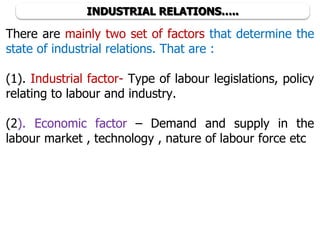 INDUSTRIAL RELATIONS…..
There are mainly two set of factors that determine the
state of industrial relations. That are :
(1). Industrial factor- Type of labour legislations, policy
relating to labour and industry.
(2). Economic factor – Demand and supply in the
labour market , technology , nature of labour force etc
 