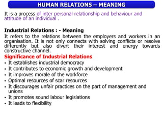 HUMAN RELATIONS – MEANING
It is a process of inter personal relationship and behaviour and
attitude of an individual .
Industrial Relations : - Meaning
It refers to the relations between the employers and workers in an
organisation. It is not only connects with solving conflicts or resolve
differently but also divert their interest and energy towards
constructive channel.
Significance of Industrial Relations
 It establishes industrial democracy
 It contributes to economic growth and development
 It improves morale of the workforce
 Optimal resources of scar resources
 It discourages unfair practices on the part of management and
unions
 It promotes sound labour legislations
 It leads to flexibility
 