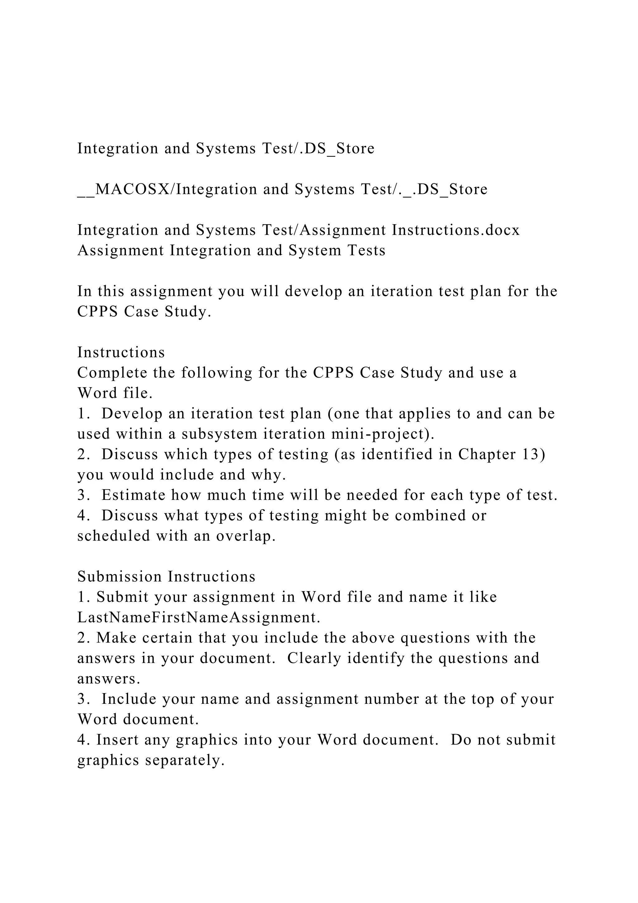 Integration and Systems Test/.DS_Store
__MACOSX/Integration and Systems Test/._.DS_Store
Integration and Systems Test/Assignment Instructions.docx
Assignment Integration and System Tests
In this assignment you will develop an iteration test plan for the
CPPS Case Study.
Instructions
Complete the following for the CPPS Case Study and use a
Word file.
1. Develop an iteration test plan (one that applies to and can be
used within a subsystem iteration mini-project).
2. Discuss which types of testing (as identified in Chapter 13)
you would include and why.
3. Estimate how much time will be needed for each type of test.
4. Discuss what types of testing might be combined or
scheduled with an overlap.
Submission Instructions
1. Submit your assignment in Word file and name it like
LastNameFirstNameAssignment.
2. Make certain that you include the above questions with the
answers in your document. Clearly identify the questions and
answers.
3. Include your name and assignment number at the top of your
Word document.
4. Insert any graphics into your Word document. Do not submit
graphics separately.
 