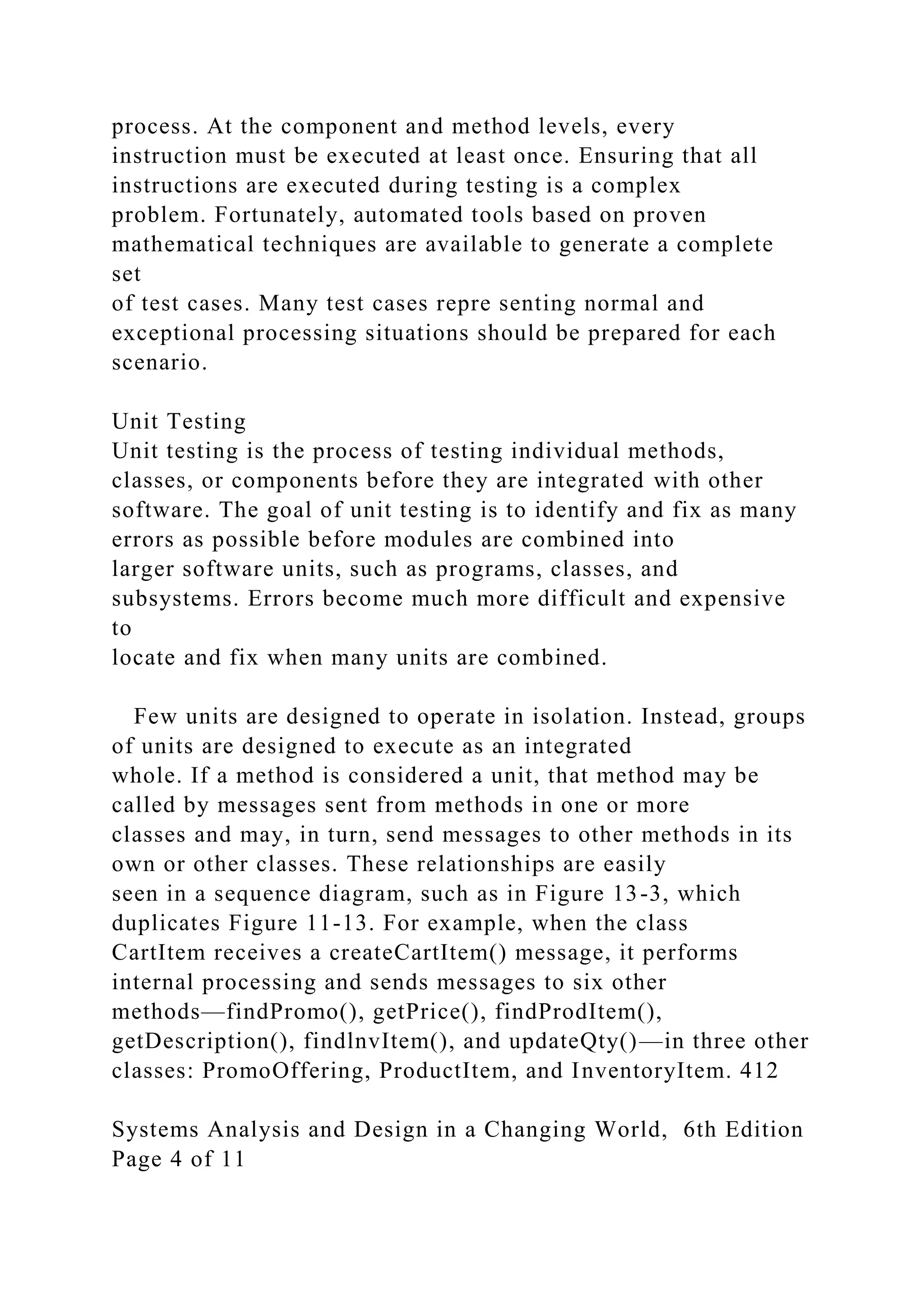 process. At the component and method levels, every
instruction must be executed at least once. Ensuring that all
instructions are executed during testing is a complex
problem. Fortunately, automated tools based on proven
mathematical techniques are available to generate a complete
set
of test cases. Many test cases repre senting normal and
exceptional processing situations should be prepared for each
scenario.
Unit Testing
Unit testing is the process of testing individual methods,
classes, or components before they are integrated with other
software. The goal of unit testing is to identify and fix as many
errors as possible before modules are combined into
larger software units, such as programs, classes, and
subsystems. Errors become much more difficult and expensive
to
locate and fix when many units are combined.
Few units are designed to operate in isolation. Instead, groups
of units are designed to execute as an integrated
whole. If a method is considered a unit, that method may be
called by messages sent from methods in one or more
classes and may, in turn, send messages to other methods in its
own or other classes. These relationships are easily
seen in a sequence diagram, such as in Figure 13-3, which
duplicates Figure 11-13. For example, when the class
CartItem receives a createCartItem() message, it performs
internal processing and sends messages to six other
methods—findPromo(), getPrice(), findProdItem(),
getDescription(), findlnvItem(), and updateQty()—in three other
classes: PromoOffering, ProductItem, and InventoryItem. 412
Systems Analysis and Design in a Changing World, 6th Edition
Page 4 of 11
 