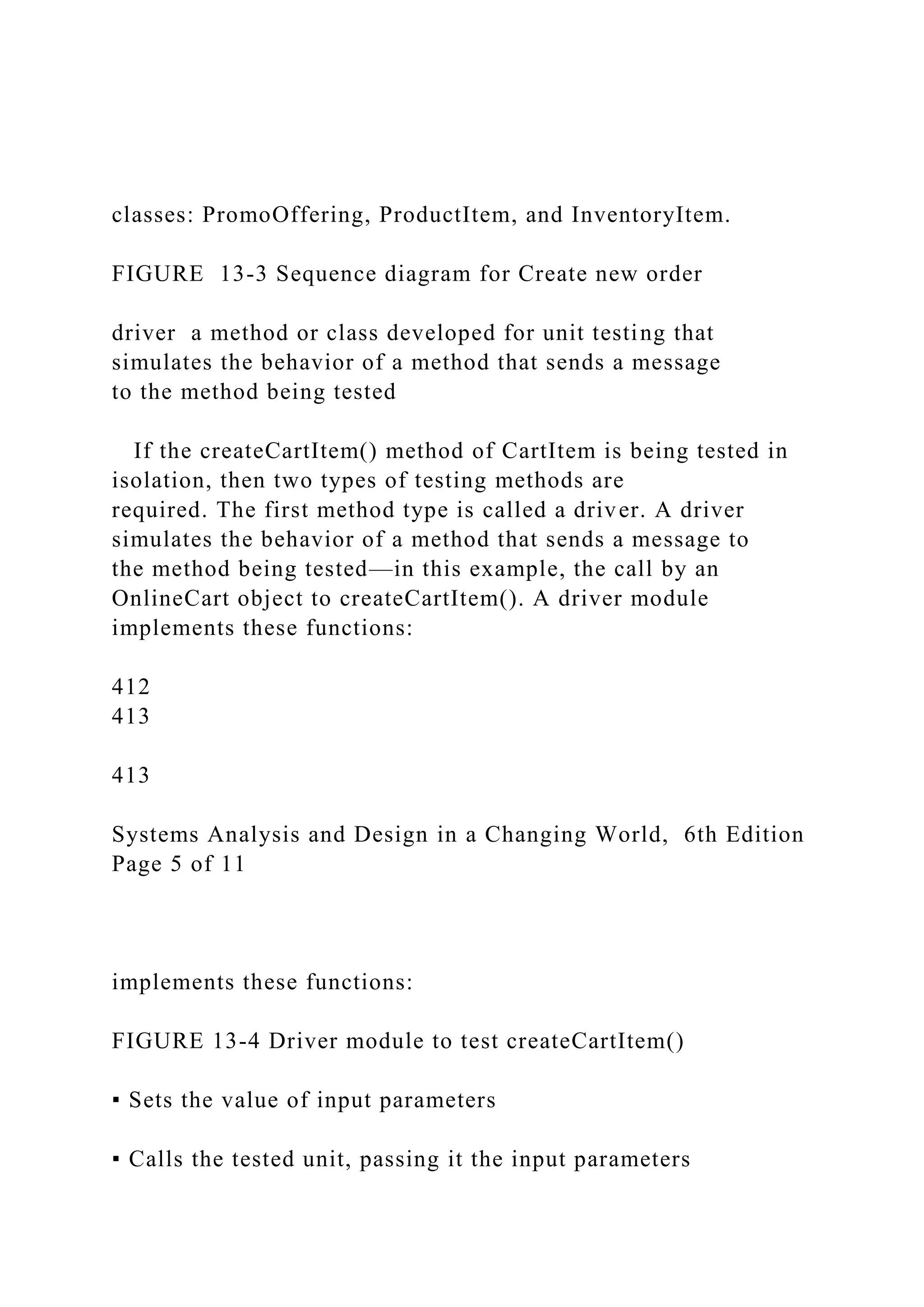 classes: PromoOffering, ProductItem, and InventoryItem.
FIGURE 13-3 Sequence diagram for Create new order
driver a method or class developed for unit testing that
simulates the behavior of a method that sends a message
to the method being tested
If the createCartItem() method of CartItem is being tested in
isolation, then two types of testing methods are
required. The first method type is called a driver. A driver
simulates the behavior of a method that sends a message to
the method being tested—in this example, the call by an
OnlineCart object to createCartItem(). A driver module
implements these functions:
412
413
413
Systems Analysis and Design in a Changing World, 6th Edition
Page 5 of 11
implements these functions:
FIGURE 13-4 Driver module to test createCartItem()
▪ Sets the value of input parameters
▪ Calls the tested unit, passing it the input parameters
 