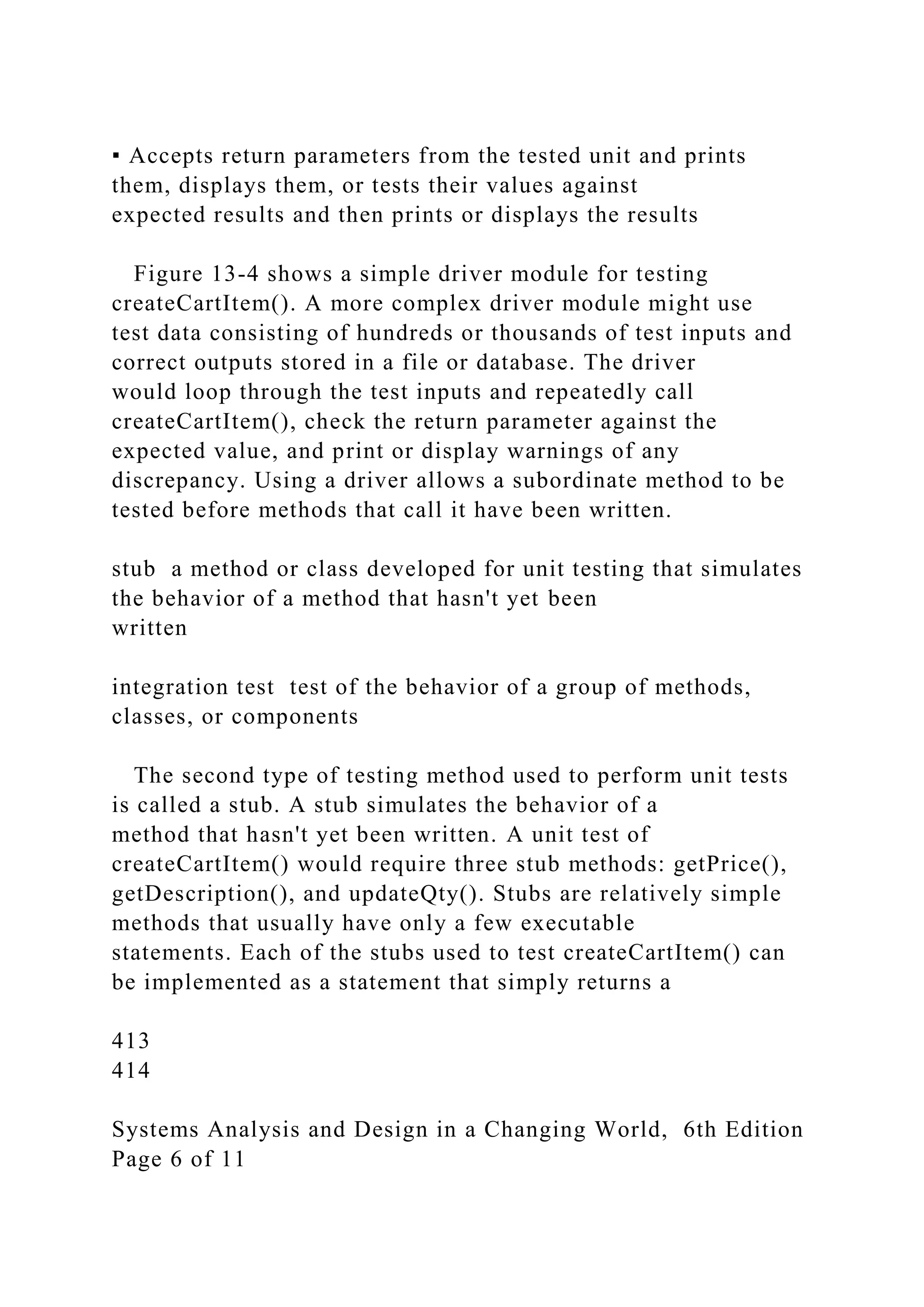 ▪ Accepts return parameters from the tested unit and prints
them, displays them, or tests their values against
expected results and then prints or displays the results
Figure 13-4 shows a simple driver module for testing
createCartItem(). A more complex driver module might use
test data consisting of hundreds or thousands of test inputs and
correct outputs stored in a file or database. The driver
would loop through the test inputs and repeatedly call
createCartItem(), check the return parameter against the
expected value, and print or display warnings of any
discrepancy. Using a driver allows a subordinate method to be
tested before methods that call it have been written.
stub a method or class developed for unit testing that simulates
the behavior of a method that hasn't yet been
written
integration test test of the behavior of a group of methods,
classes, or components
The second type of testing method used to perform unit tests
is called a stub. A stub simulates the behavior of a
method that hasn't yet been written. A unit test of
createCartItem() would require three stub methods: getPrice(),
getDescription(), and updateQty(). Stubs are relatively simple
methods that usually have only a few executable
statements. Each of the stubs used to test createCartItem() can
be implemented as a statement that simply returns a
413
414
Systems Analysis and Design in a Changing World, 6th Edition
Page 6 of 11
 