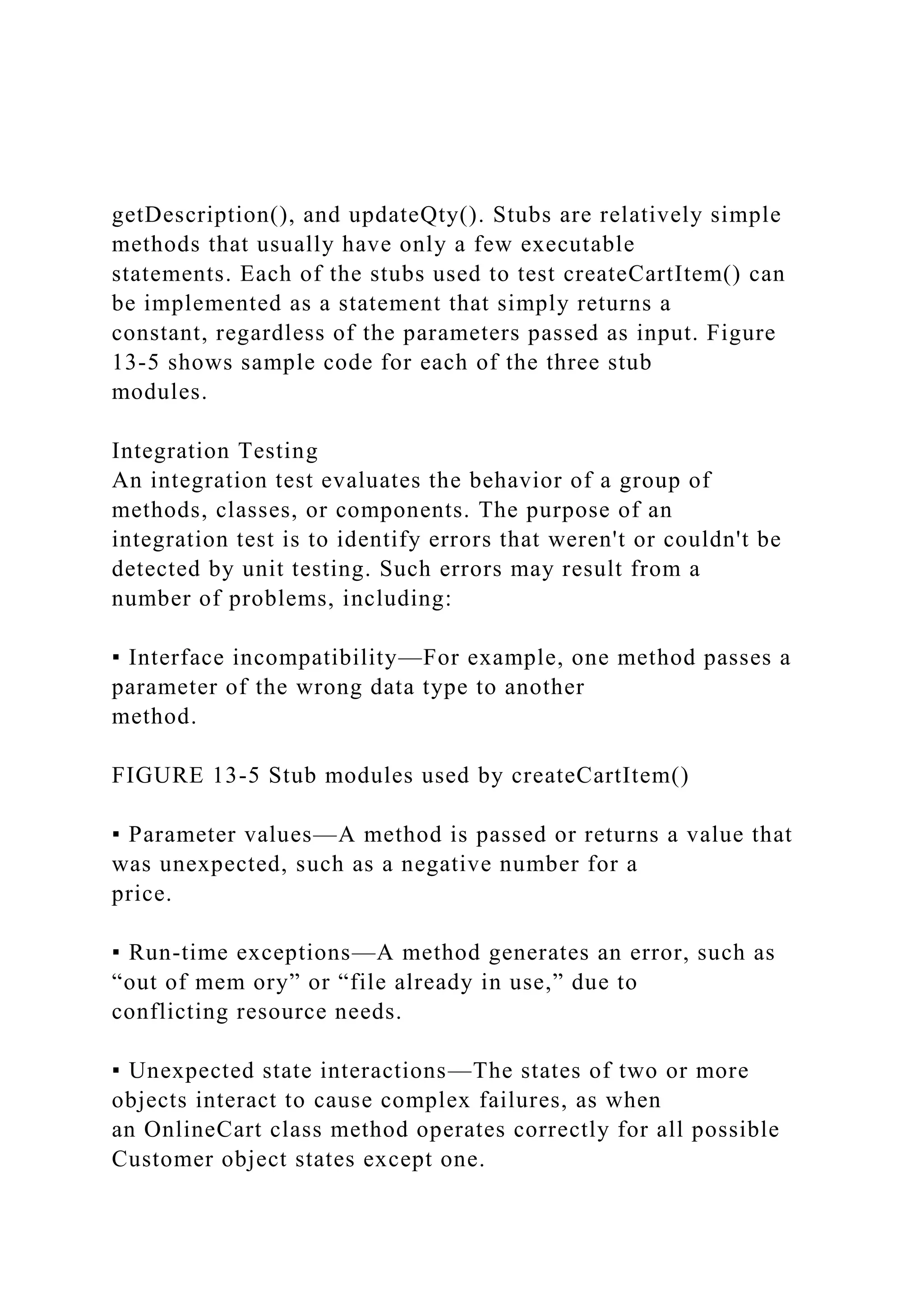 getDescription(), and updateQty(). Stubs are relatively simple
methods that usually have only a few executable
statements. Each of the stubs used to test createCartItem() can
be implemented as a statement that simply returns a
constant, regardless of the parameters passed as input. Figure
13-5 shows sample code for each of the three stub
modules.
Integration Testing
An integration test evaluates the behavior of a group of
methods, classes, or components. The purpose of an
integration test is to identify errors that weren't or couldn't be
detected by unit testing. Such errors may result from a
number of problems, including:
▪ Interface incompatibility—For example, one method passes a
parameter of the wrong data type to another
method.
FIGURE 13-5 Stub modules used by createCartItem()
▪ Parameter values—A method is passed or returns a value that
was unexpected, such as a negative number for a
price.
▪ Run-time exceptions—A method generates an error, such as
“out of mem ory” or “file already in use,” due to
conflicting resource needs.
▪ Unexpected state interactions—The states of two or more
objects interact to cause complex failures, as when
an OnlineCart class method operates correctly for all possible
Customer object states except one.
 