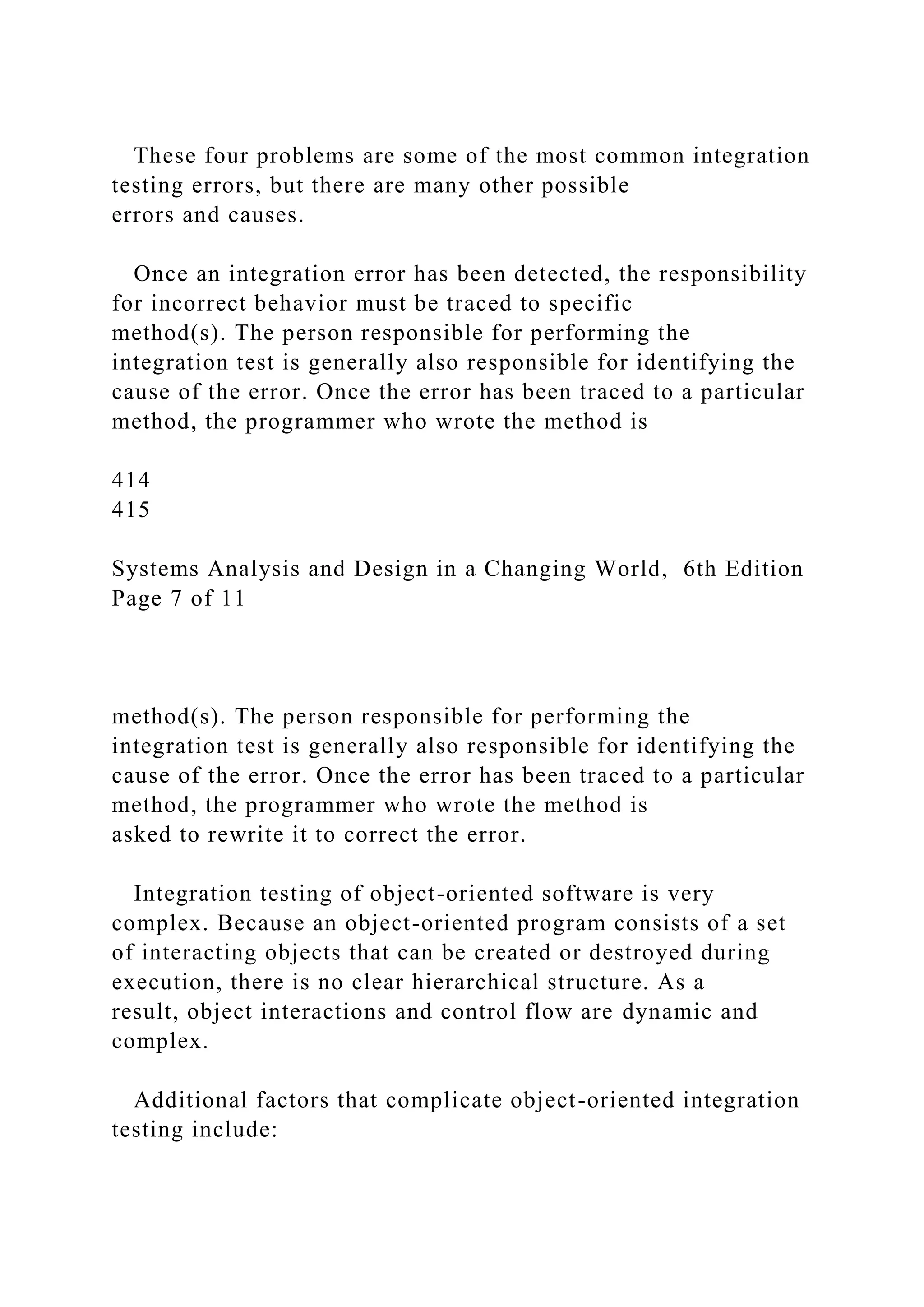 These four problems are some of the most common integration
testing errors, but there are many other possible
errors and causes.
Once an integration error has been detected, the responsibility
for incorrect behavior must be traced to specific
method(s). The person responsible for performing the
integration test is generally also responsible for identifying the
cause of the error. Once the error has been traced to a particular
method, the programmer who wrote the method is
414
415
Systems Analysis and Design in a Changing World, 6th Edition
Page 7 of 11
method(s). The person responsible for performing the
integration test is generally also responsible for identifying the
cause of the error. Once the error has been traced to a particular
method, the programmer who wrote the method is
asked to rewrite it to correct the error.
Integration testing of object-oriented software is very
complex. Because an object-oriented program consists of a set
of interacting objects that can be created or destroyed during
execution, there is no clear hierarchical structure. As a
result, object interactions and control flow are dynamic and
complex.
Additional factors that complicate object-oriented integration
testing include:
 