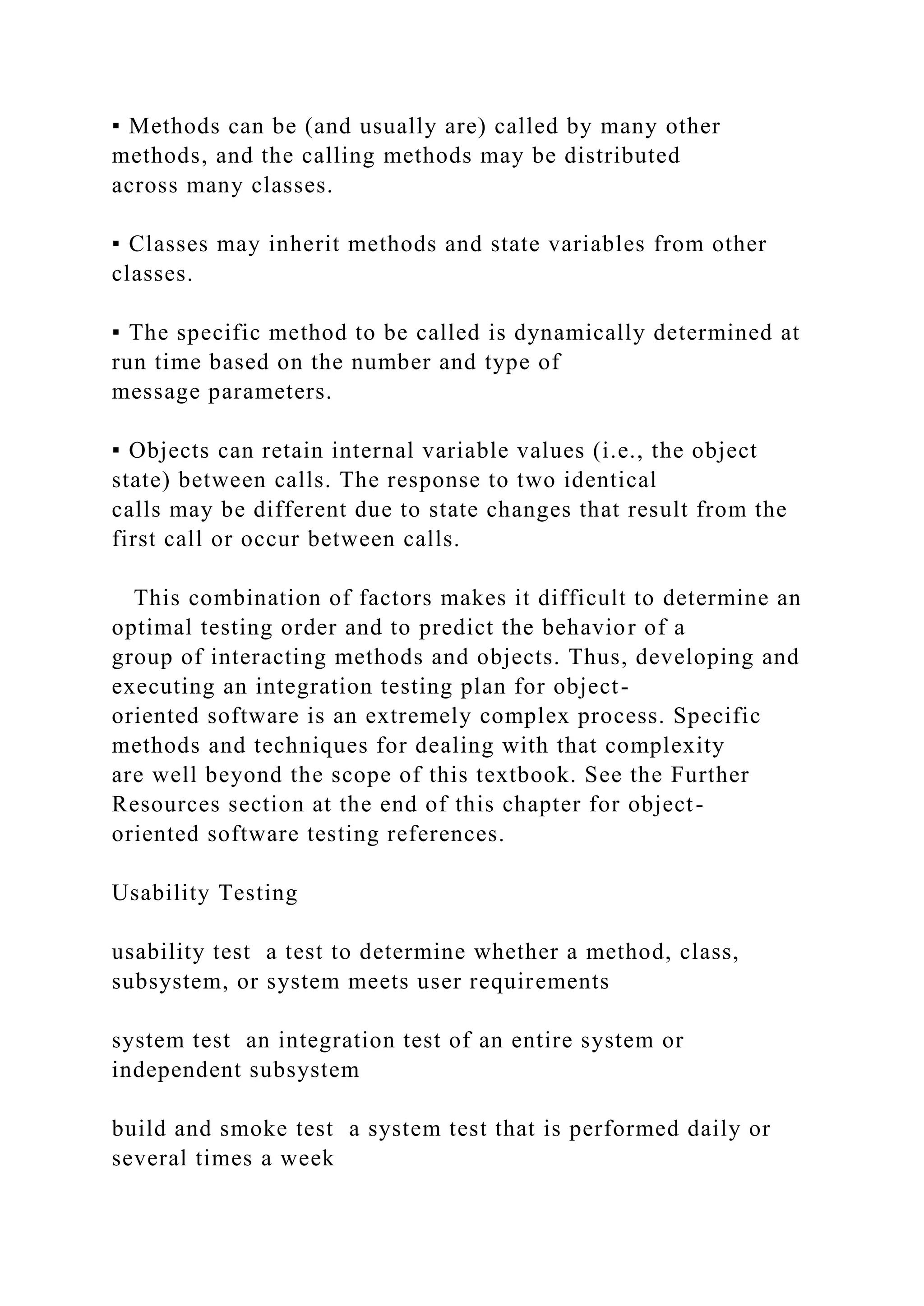 ▪ Methods can be (and usually are) called by many other
methods, and the calling methods may be distributed
across many classes.
▪ Classes may inherit methods and state variables from other
classes.
▪ The specific method to be called is dynamically determined at
run time based on the number and type of
message parameters.
▪ Objects can retain internal variable values (i.e., the object
state) between calls. The response to two identical
calls may be different due to state changes that result from the
first call or occur between calls.
This combination of factors makes it difficult to determine an
optimal testing order and to predict the behavior of a
group of interacting methods and objects. Thus, developing and
executing an integration testing plan for object-
oriented software is an extremely complex process. Specific
methods and techniques for dealing with that complexity
are well beyond the scope of this textbook. See the Further
Resources section at the end of this chapter for object-
oriented software testing references.
Usability Testing
usability test a test to determine whether a method, class,
subsystem, or system meets user requirements
system test an integration test of an entire system or
independent subsystem
build and smoke test a system test that is performed daily or
several times a week
 