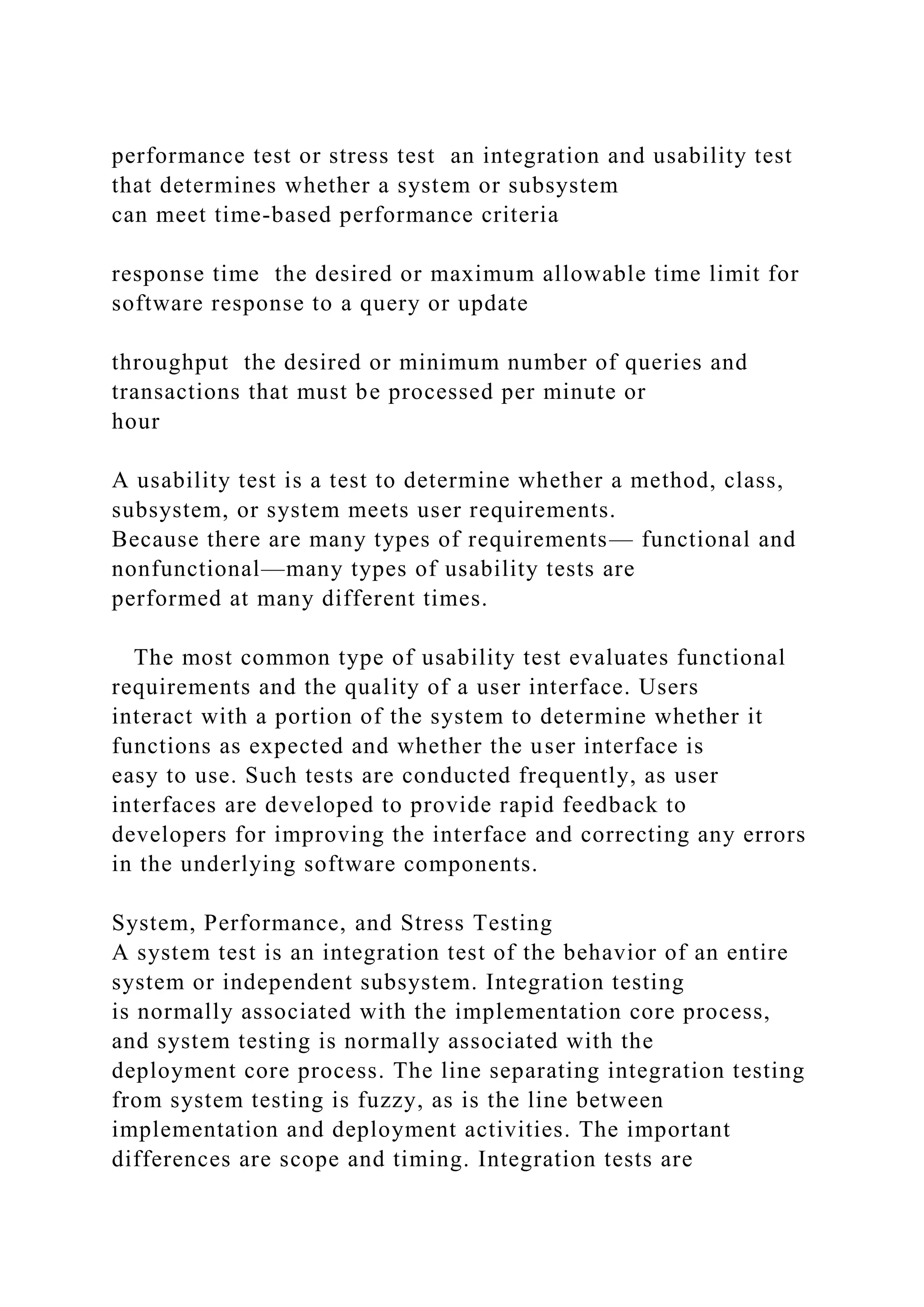 performance test or stress test an integration and usability test
that determines whether a system or subsystem
can meet time-based performance criteria
response time the desired or maximum allowable time limit for
software response to a query or update
throughput the desired or minimum number of queries and
transactions that must be processed per minute or
hour
A usability test is a test to determine whether a method, class,
subsystem, or system meets user requirements.
Because there are many types of requirements— functional and
nonfunctional—many types of usability tests are
performed at many different times.
The most common type of usability test evaluates functional
requirements and the quality of a user interface. Users
interact with a portion of the system to determine whether it
functions as expected and whether the user interface is
easy to use. Such tests are conducted frequently, as user
interfaces are developed to provide rapid feedback to
developers for improving the interface and correcting any errors
in the underlying software components.
System, Performance, and Stress Testing
A system test is an integration test of the behavior of an entire
system or independent subsystem. Integration testing
is normally associated with the implementation core process,
and system testing is normally associated with the
deployment core process. The line separating integration testing
from system testing is fuzzy, as is the line between
implementation and deployment activities. The important
differences are scope and timing. Integration tests are
 