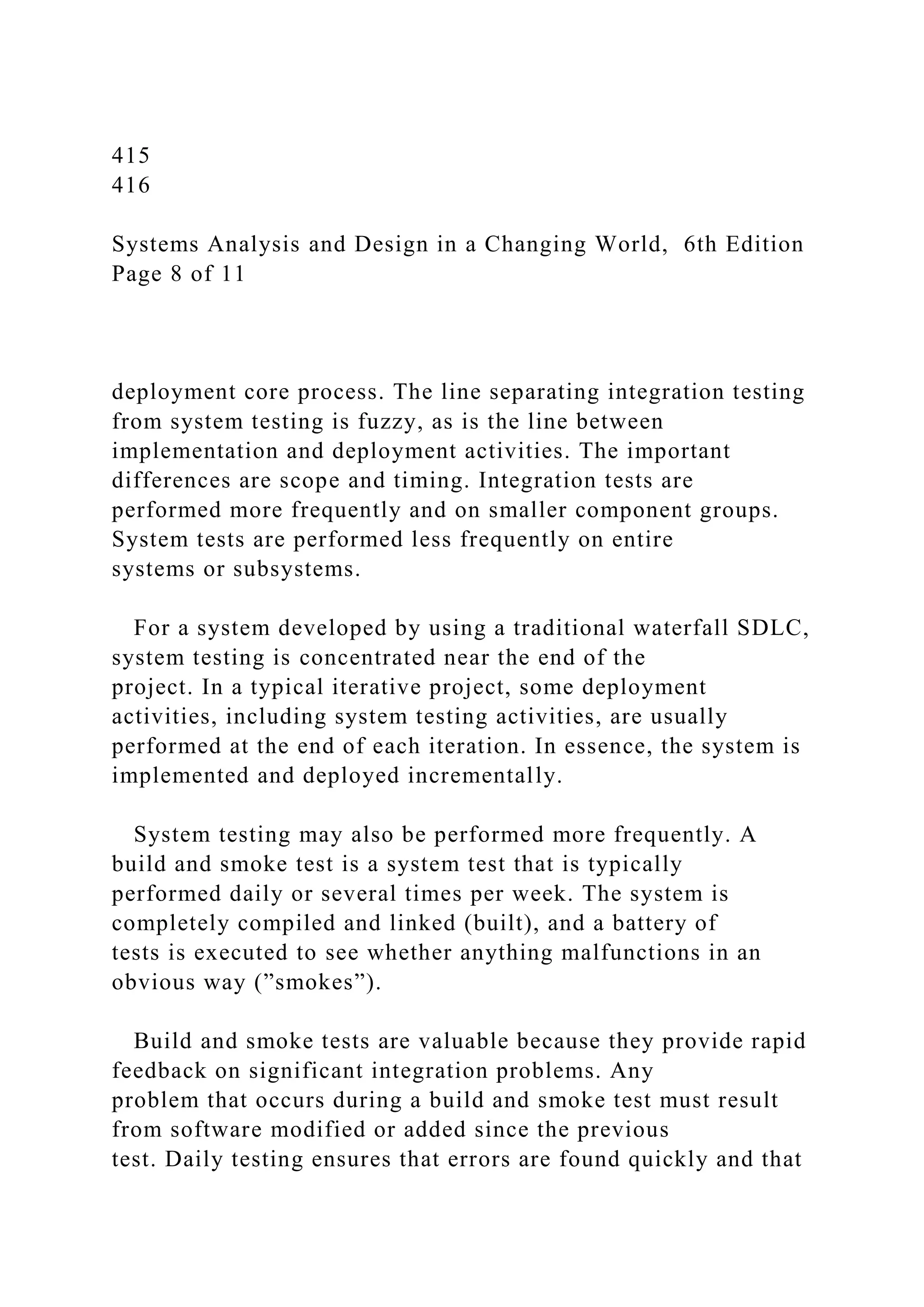 415
416
Systems Analysis and Design in a Changing World, 6th Edition
Page 8 of 11
deployment core process. The line separating integration testing
from system testing is fuzzy, as is the line between
implementation and deployment activities. The important
differences are scope and timing. Integration tests are
performed more frequently and on smaller component groups.
System tests are performed less frequently on entire
systems or subsystems.
For a system developed by using a traditional waterfall SDLC,
system testing is concentrated near the end of the
project. In a typical iterative project, some deployment
activities, including system testing activities, are usually
performed at the end of each iteration. In essence, the system is
implemented and deployed incrementally.
System testing may also be performed more frequently. A
build and smoke test is a system test that is typically
performed daily or several times per week. The system is
completely compiled and linked (built), and a battery of
tests is executed to see whether anything malfunctions in an
obvious way (”smokes”).
Build and smoke tests are valuable because they provide rapid
feedback on significant integration problems. Any
problem that occurs during a build and smoke test must result
from software modified or added since the previous
test. Daily testing ensures that errors are found quickly and that
 