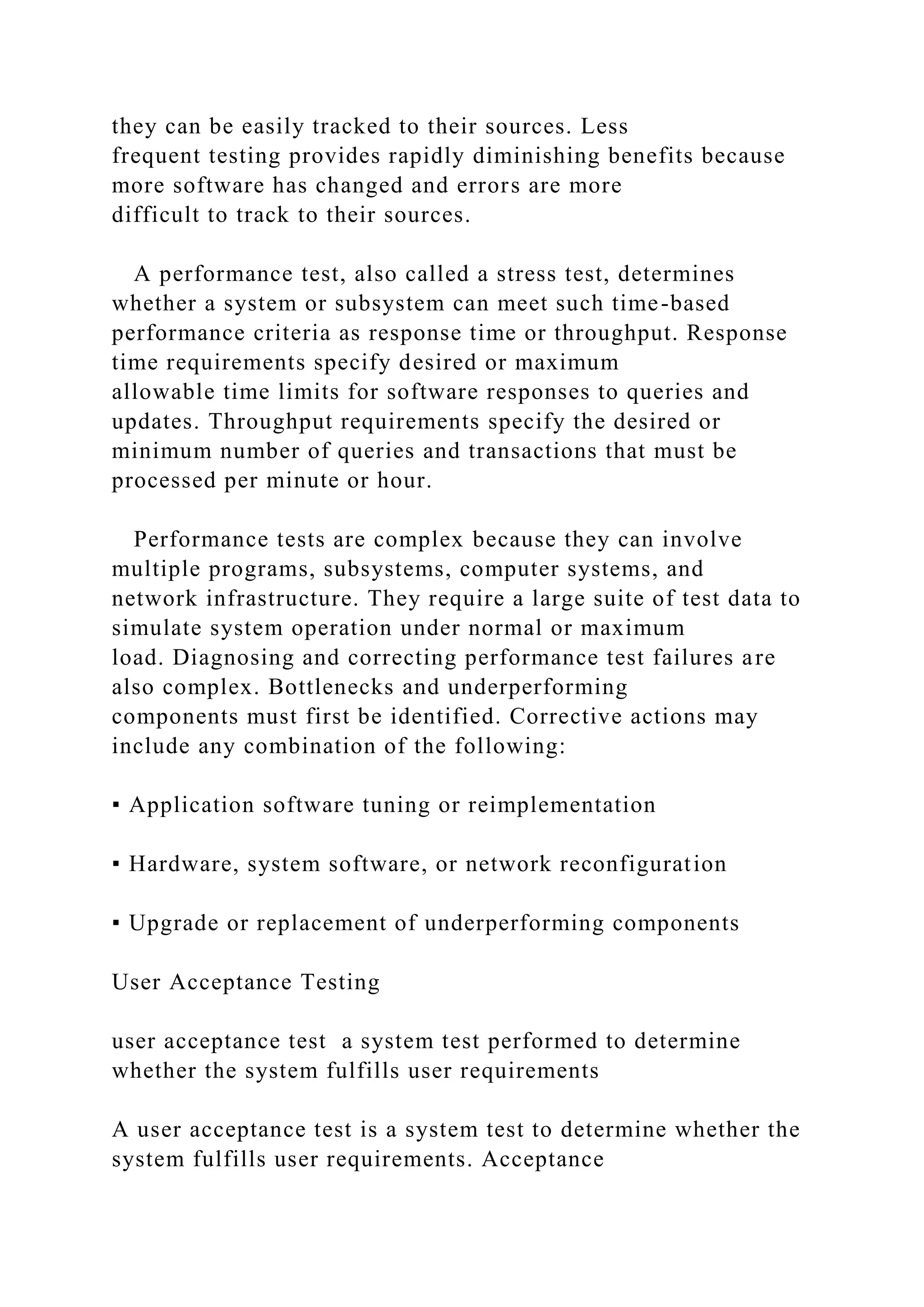 they can be easily tracked to their sources. Less
frequent testing provides rapidly diminishing benefits because
more software has changed and errors are more
difficult to track to their sources.
A performance test, also called a stress test, determines
whether a system or subsystem can meet such time-based
performance criteria as response time or throughput. Response
time requirements specify desired or maximum
allowable time limits for software responses to queries and
updates. Throughput requirements specify the desired or
minimum number of queries and transactions that must be
processed per minute or hour.
Performance tests are complex because they can involve
multiple programs, subsystems, computer systems, and
network infrastructure. They require a large suite of test data to
simulate system operation under normal or maximum
load. Diagnosing and correcting performance test failures are
also complex. Bottlenecks and underperforming
components must first be identified. Corrective actions may
include any combination of the following:
▪ Application software tuning or reimplementation
▪ Hardware, system software, or network reconfiguration
▪ Upgrade or replacement of underperforming components
User Acceptance Testing
user acceptance test a system test performed to determine
whether the system fulfills user requirements
A user acceptance test is a system test to determine whether the
system fulfills user requirements. Acceptance
 