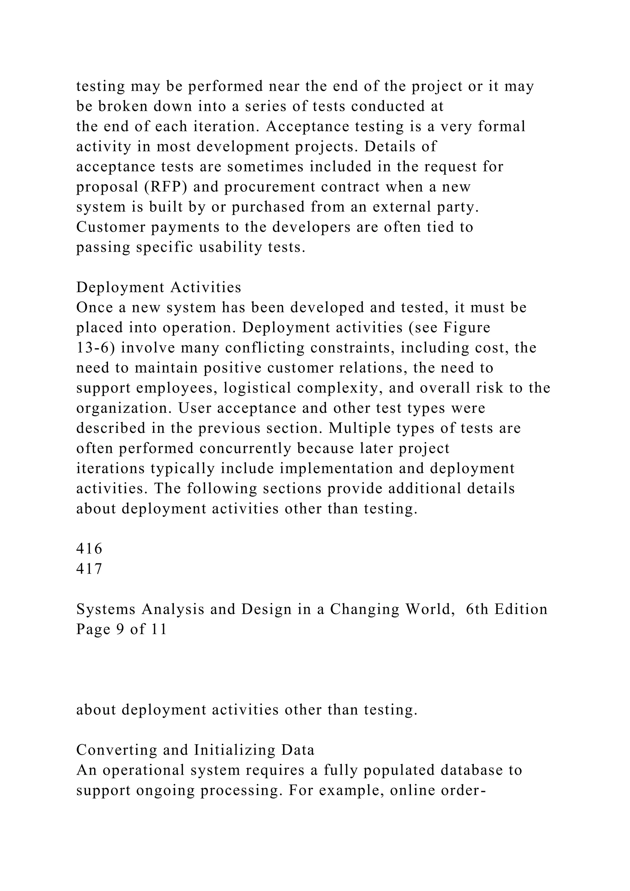testing may be performed near the end of the project or it may
be broken down into a series of tests conducted at
the end of each iteration. Acceptance testing is a very formal
activity in most development projects. Details of
acceptance tests are sometimes included in the request for
proposal (RFP) and procurement contract when a new
system is built by or purchased from an external party.
Customer payments to the developers are often tied to
passing specific usability tests.
Deployment Activities
Once a new system has been developed and tested, it must be
placed into operation. Deployment activities (see Figure
13-6) involve many conflicting constraints, including cost, the
need to maintain positive customer relations, the need to
support employees, logistical complexity, and overall risk to the
organization. User acceptance and other test types were
described in the previous section. Multiple types of tests are
often performed concurrently because later project
iterations typically include implementation and deployment
activities. The following sections provide additional details
about deployment activities other than testing.
416
417
Systems Analysis and Design in a Changing World, 6th Edition
Page 9 of 11
about deployment activities other than testing.
Converting and Initializing Data
An operational system requires a fully populated database to
support ongoing processing. For example, online order-
 