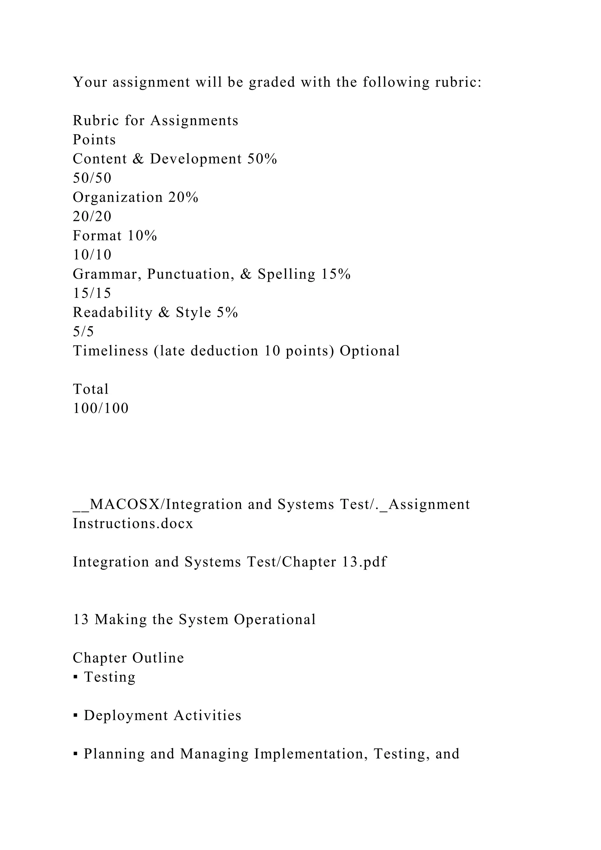 Your assignment will be graded with the following rubric:
Rubric for Assignments
Points
Content & Development 50%
50/50
Organization 20%
20/20
Format 10%
10/10
Grammar, Punctuation, & Spelling 15%
15/15
Readability & Style 5%
5/5
Timeliness (late deduction 10 points) Optional
Total
100/100
__MACOSX/Integration and Systems Test/._Assignment
Instructions.docx
Integration and Systems Test/Chapter 13.pdf
13 Making the System Operational
Chapter Outline
▪ Testing
▪ Deployment Activities
▪ Planning and Managing Implementation, Testing, and
 