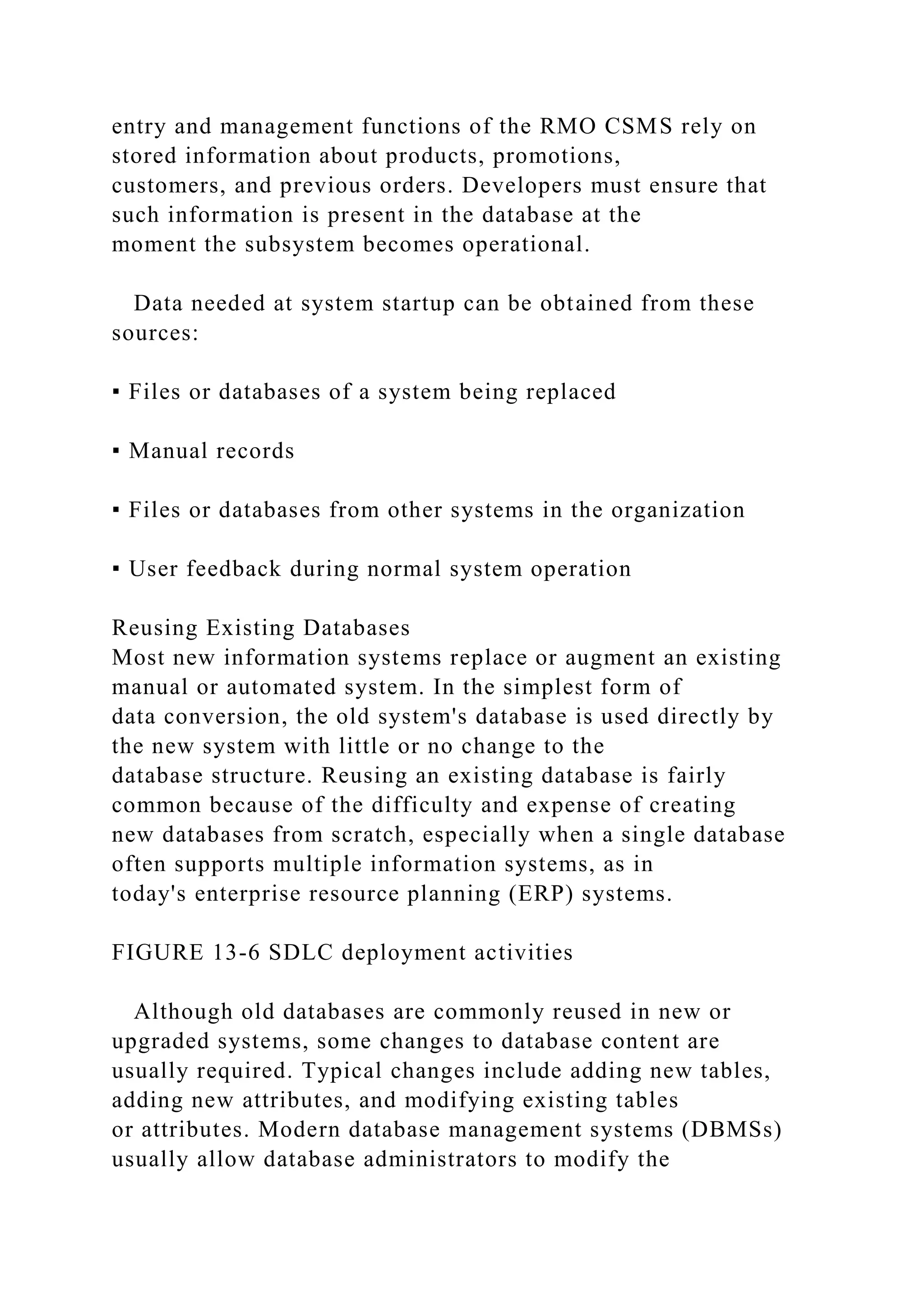 entry and management functions of the RMO CSMS rely on
stored information about products, promotions,
customers, and previous orders. Developers must ensure that
such information is present in the database at the
moment the subsystem becomes operational.
Data needed at system startup can be obtained from these
sources:
▪ Files or databases of a system being replaced
▪ Manual records
▪ Files or databases from other systems in the organization
▪ User feedback during normal system operation
Reusing Existing Databases
Most new information systems replace or augment an existing
manual or automated system. In the simplest form of
data conversion, the old system's database is used directly by
the new system with little or no change to the
database structure. Reusing an existing database is fairly
common because of the difficulty and expense of creating
new databases from scratch, especially when a single database
often supports multiple information systems, as in
today's enterprise resource planning (ERP) systems.
FIGURE 13-6 SDLC deployment activities
Although old databases are commonly reused in new or
upgraded systems, some changes to database content are
usually required. Typical changes include adding new tables,
adding new attributes, and modifying existing tables
or attributes. Modern database management systems (DBMSs)
usually allow database administrators to modify the
 