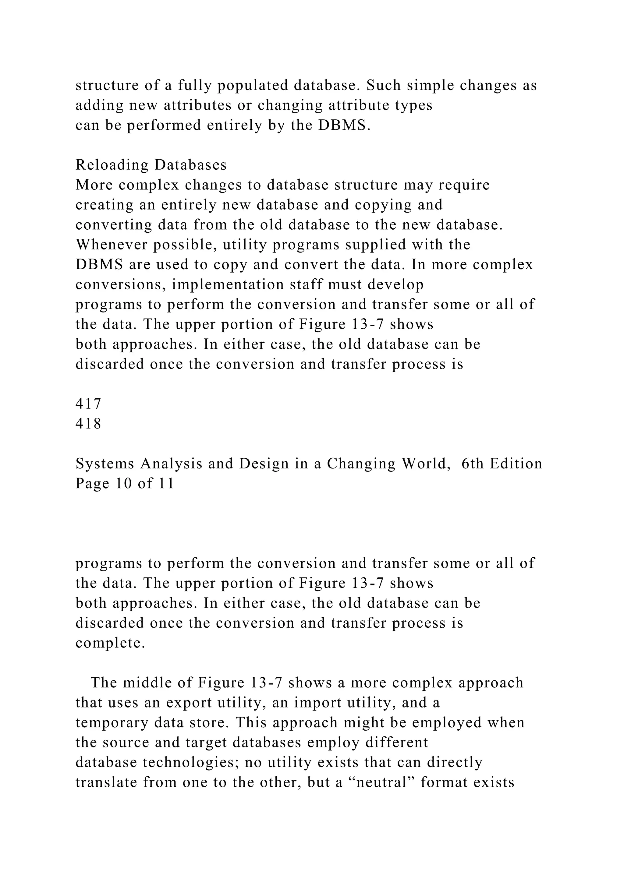 structure of a fully populated database. Such simple changes as
adding new attributes or changing attribute types
can be performed entirely by the DBMS.
Reloading Databases
More complex changes to database structure may require
creating an entirely new database and copying and
converting data from the old database to the new database.
Whenever possible, utility programs supplied with the
DBMS are used to copy and convert the data. In more complex
conversions, implementation staff must develop
programs to perform the conversion and transfer some or all of
the data. The upper portion of Figure 13-7 shows
both approaches. In either case, the old database can be
discarded once the conversion and transfer process is
417
418
Systems Analysis and Design in a Changing World, 6th Edition
Page 10 of 11
programs to perform the conversion and transfer some or all of
the data. The upper portion of Figure 13-7 shows
both approaches. In either case, the old database can be
discarded once the conversion and transfer process is
complete.
The middle of Figure 13-7 shows a more complex approach
that uses an export utility, an import utility, and a
temporary data store. This approach might be employed when
the source and target databases employ different
database technologies; no utility exists that can directly
translate from one to the other, but a “neutral” format exists
 