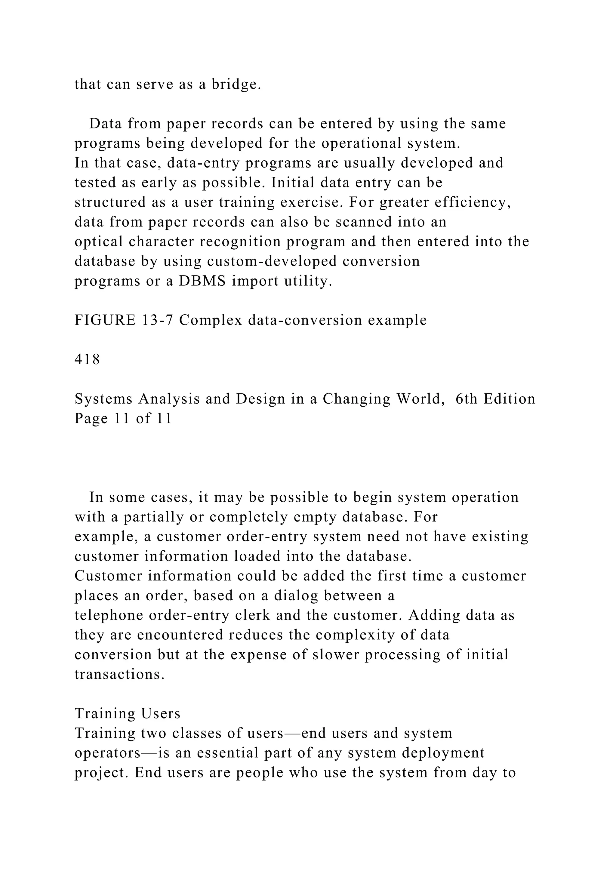that can serve as a bridge.
Data from paper records can be entered by using the same
programs being developed for the operational system.
In that case, data-entry programs are usually developed and
tested as early as possible. Initial data entry can be
structured as a user training exercise. For greater efficiency,
data from paper records can also be scanned into an
optical character recognition program and then entered into the
database by using custom-developed conversion
programs or a DBMS import utility.
FIGURE 13-7 Complex data-conversion example
418
Systems Analysis and Design in a Changing World, 6th Edition
Page 11 of 11
In some cases, it may be possible to begin system operation
with a partially or completely empty database. For
example, a customer order-entry system need not have existing
customer information loaded into the database.
Customer information could be added the first time a customer
places an order, based on a dialog between a
telephone order-entry clerk and the customer. Adding data as
they are encountered reduces the complexity of data
conversion but at the expense of slower processing of initial
transactions.
Training Users
Training two classes of users—end users and system
operators—is an essential part of any system deployment
project. End users are people who use the system from day to
 
