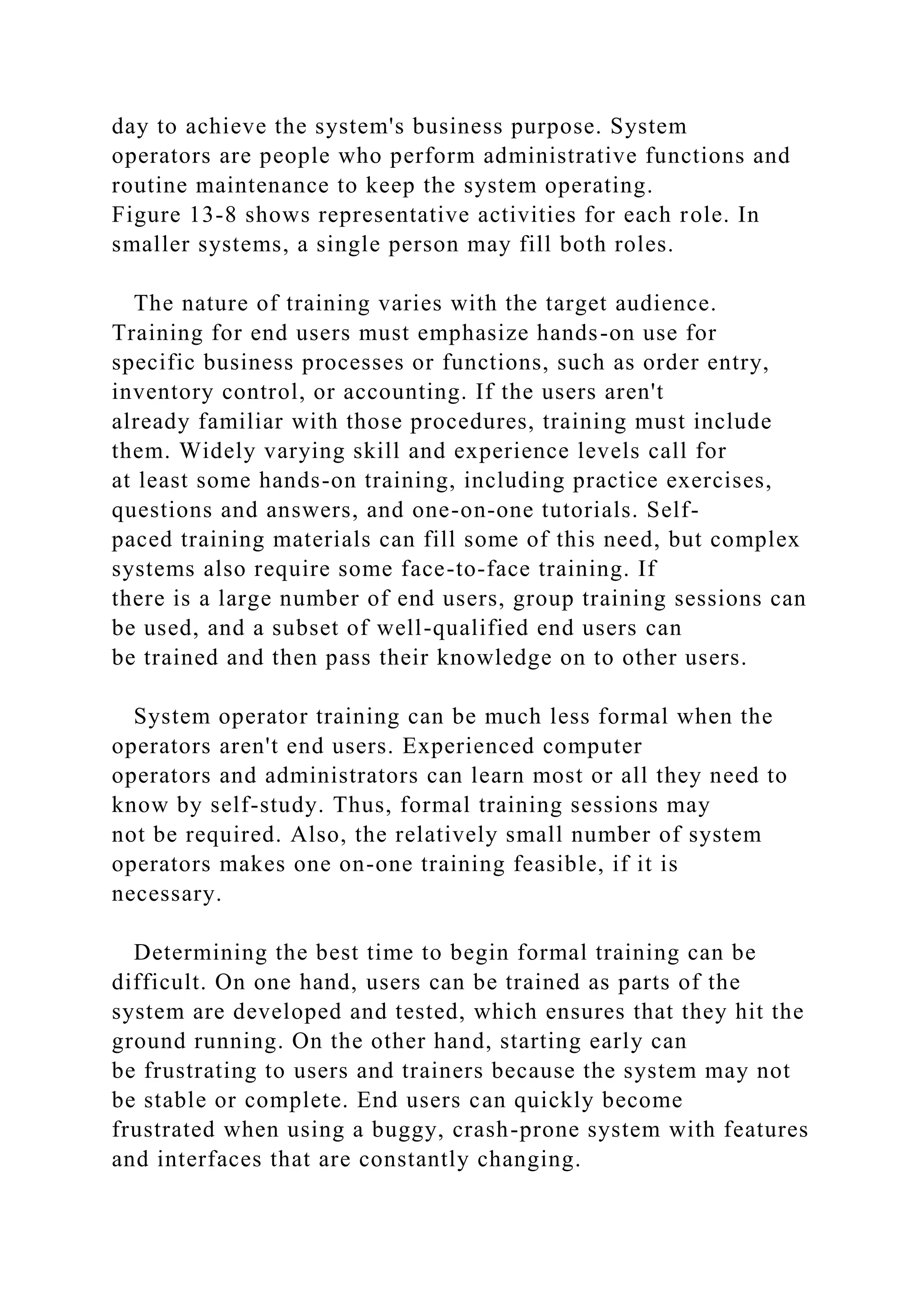 day to achieve the system's business purpose. System
operators are people who perform administrative functions and
routine maintenance to keep the system operating.
Figure 13-8 shows representative activities for each role. In
smaller systems, a single person may fill both roles.
The nature of training varies with the target audience.
Training for end users must emphasize hands-on use for
specific business processes or functions, such as order entry,
inventory control, or accounting. If the users aren't
already familiar with those procedures, training must include
them. Widely varying skill and experience levels call for
at least some hands-on training, including practice exercises,
questions and answers, and one-on-one tutorials. Self-
paced training materials can fill some of this need, but complex
systems also require some face-to-face training. If
there is a large number of end users, group training sessions can
be used, and a subset of well-qualified end users can
be trained and then pass their knowledge on to other users.
System operator training can be much less formal when the
operators aren't end users. Experienced computer
operators and administrators can learn most or all they need to
know by self-study. Thus, formal training sessions may
not be required. Also, the relatively small number of system
operators makes one on-one training feasible, if it is
necessary.
Determining the best time to begin formal training can be
difficult. On one hand, users can be trained as parts of the
system are developed and tested, which ensures that they hit the
ground running. On the other hand, starting early can
be frustrating to users and trainers because the system may not
be stable or complete. End users can quickly become
frustrated when using a buggy, crash-prone system with features
and interfaces that are constantly changing.
 