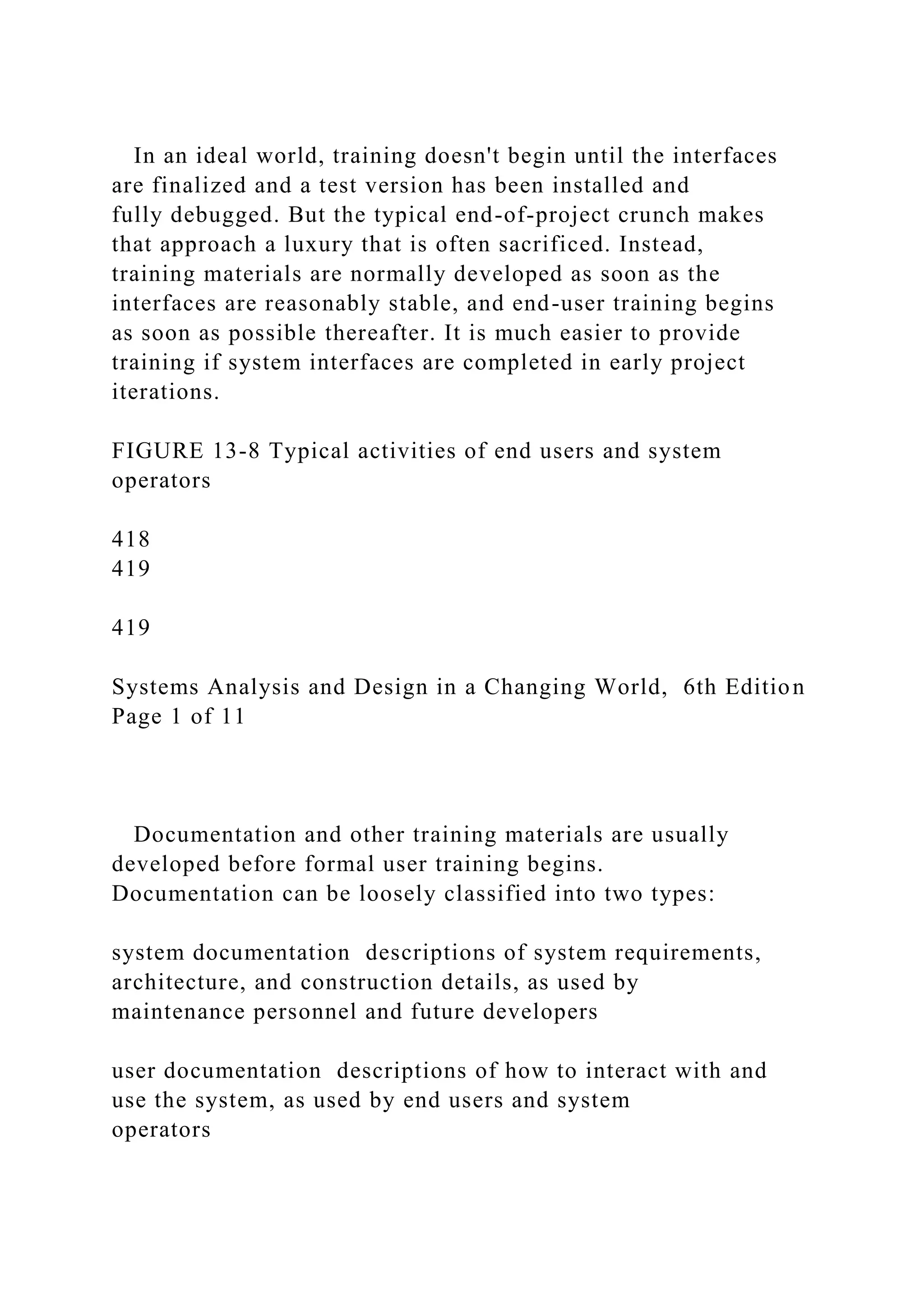 In an ideal world, training doesn't begin until the interfaces
are finalized and a test version has been installed and
fully debugged. But the typical end-of-project crunch makes
that approach a luxury that is often sacrificed. Instead,
training materials are normally developed as soon as the
interfaces are reasonably stable, and end-user training begins
as soon as possible thereafter. It is much easier to provide
training if system interfaces are completed in early project
iterations.
FIGURE 13-8 Typical activities of end users and system
operators
418
419
419
Systems Analysis and Design in a Changing World, 6th Edition
Page 1 of 11
Documentation and other training materials are usually
developed before formal user training begins.
Documentation can be loosely classified into two types:
system documentation descriptions of system requirements,
architecture, and construction details, as used by
maintenance personnel and future developers
user documentation descriptions of how to interact with and
use the system, as used by end users and system
operators
 