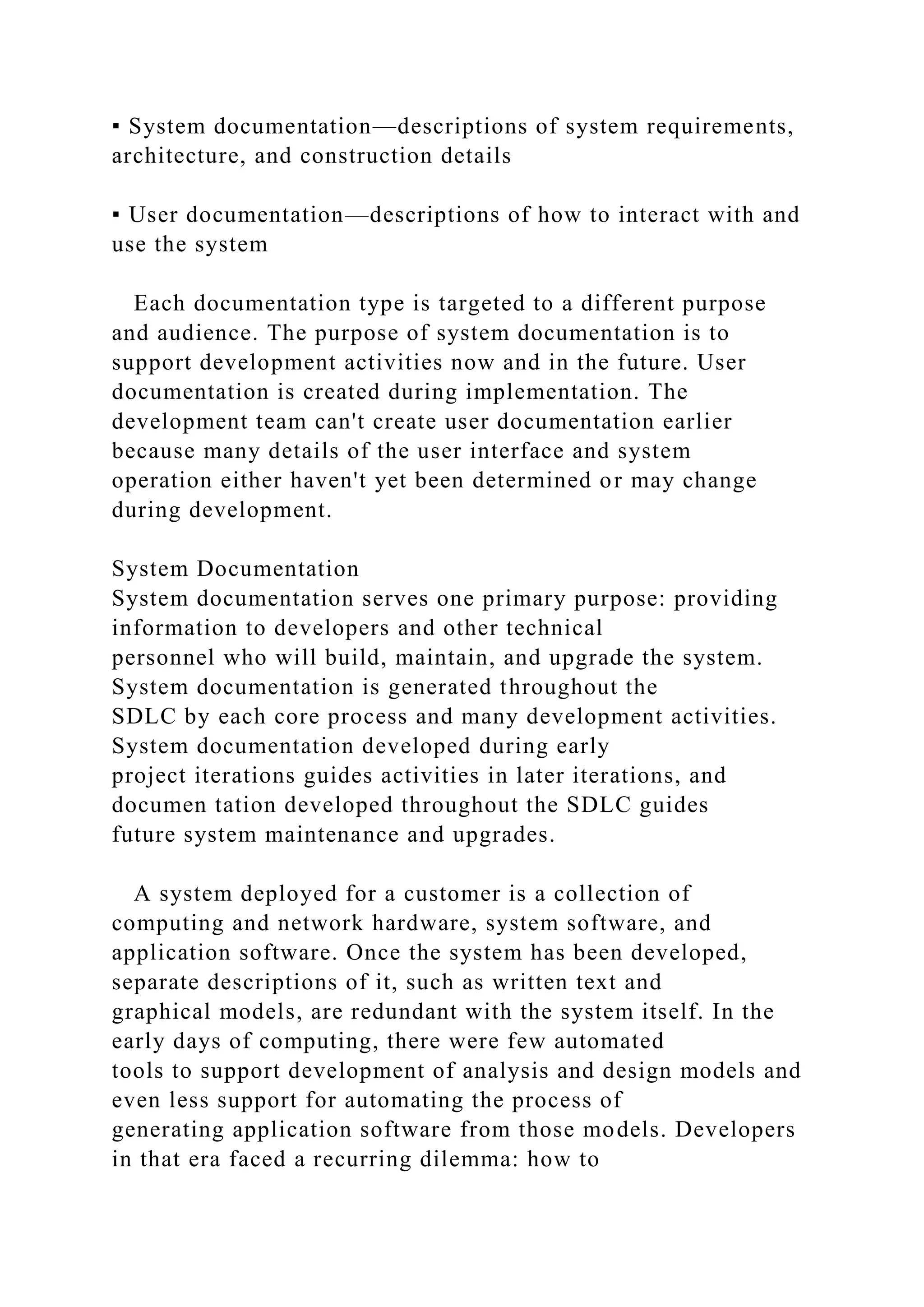 ▪ System documentation—descriptions of system requirements,
architecture, and construction details
▪ User documentation—descriptions of how to interact with and
use the system
Each documentation type is targeted to a different purpose
and audience. The purpose of system documentation is to
support development activities now and in the future. User
documentation is created during implementation. The
development team can't create user documentation earlier
because many details of the user interface and system
operation either haven't yet been determined or may change
during development.
System Documentation
System documentation serves one primary purpose: providing
information to developers and other technical
personnel who will build, maintain, and upgrade the system.
System documentation is generated throughout the
SDLC by each core process and many development activities.
System documentation developed during early
project iterations guides activities in later iterations, and
documen tation developed throughout the SDLC guides
future system maintenance and upgrades.
A system deployed for a customer is a collection of
computing and network hardware, system software, and
application software. Once the system has been developed,
separate descriptions of it, such as written text and
graphical models, are redundant with the system itself. In the
early days of computing, there were few automated
tools to support development of analysis and design models and
even less support for automating the process of
generating application software from those models. Developers
in that era faced a recurring dilemma: how to
 