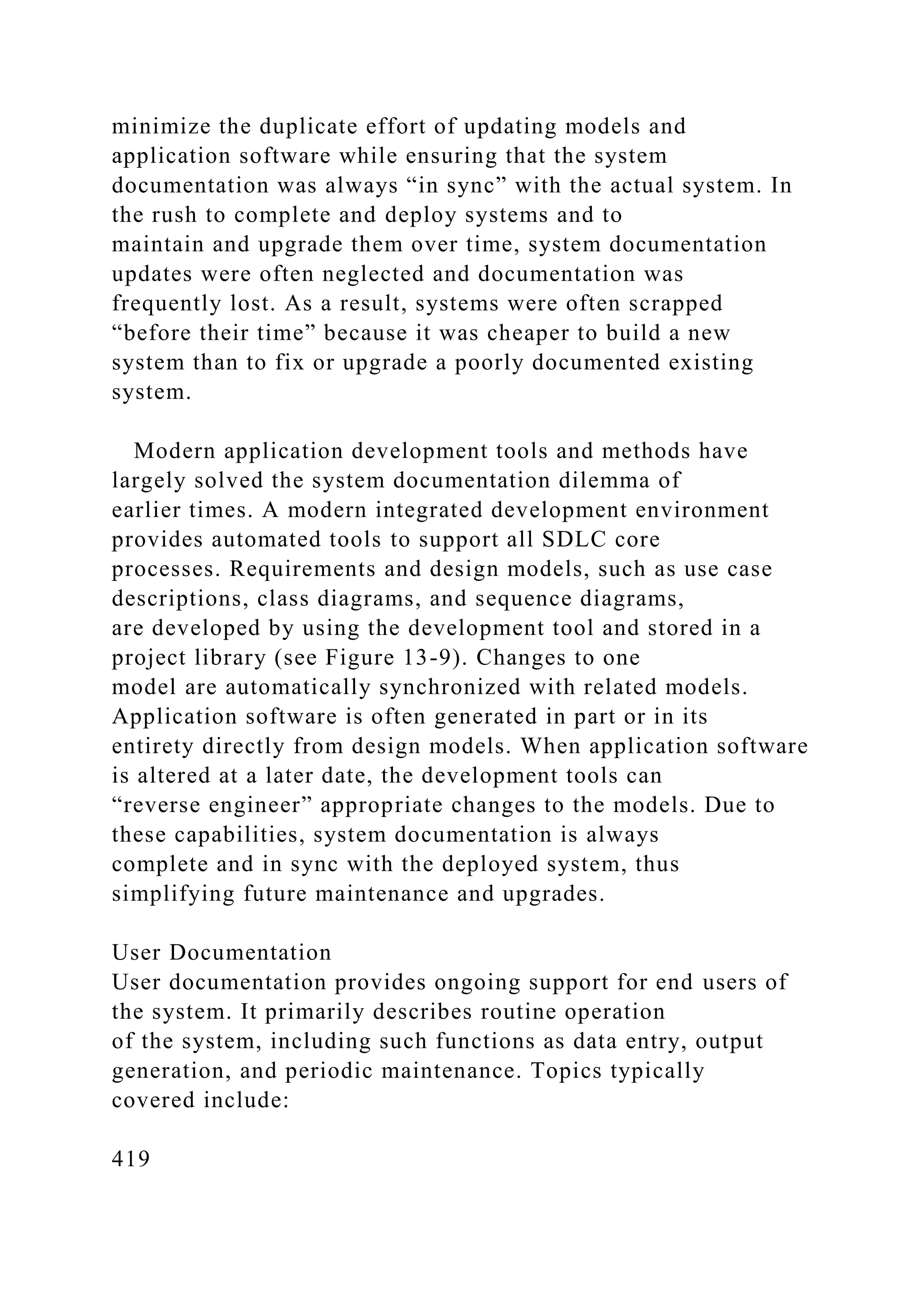 minimize the duplicate effort of updating models and
application software while ensuring that the system
documentation was always “in sync” with the actual system. In
the rush to complete and deploy systems and to
maintain and upgrade them over time, system documentation
updates were often neglected and documentation was
frequently lost. As a result, systems were often scrapped
“before their time” because it was cheaper to build a new
system than to fix or upgrade a poorly documented existing
system.
Modern application development tools and methods have
largely solved the system documentation dilemma of
earlier times. A modern integrated development environment
provides automated tools to support all SDLC core
processes. Requirements and design models, such as use case
descriptions, class diagrams, and sequence diagrams,
are developed by using the development tool and stored in a
project library (see Figure 13-9). Changes to one
model are automatically synchronized with related models.
Application software is often generated in part or in its
entirety directly from design models. When application software
is altered at a later date, the development tools can
“reverse engineer” appropriate changes to the models. Due to
these capabilities, system documentation is always
complete and in sync with the deployed system, thus
simplifying future maintenance and upgrades.
User Documentation
User documentation provides ongoing support for end users of
the system. It primarily describes routine operation
of the system, including such functions as data entry, output
generation, and periodic maintenance. Topics typically
covered include:
419
 