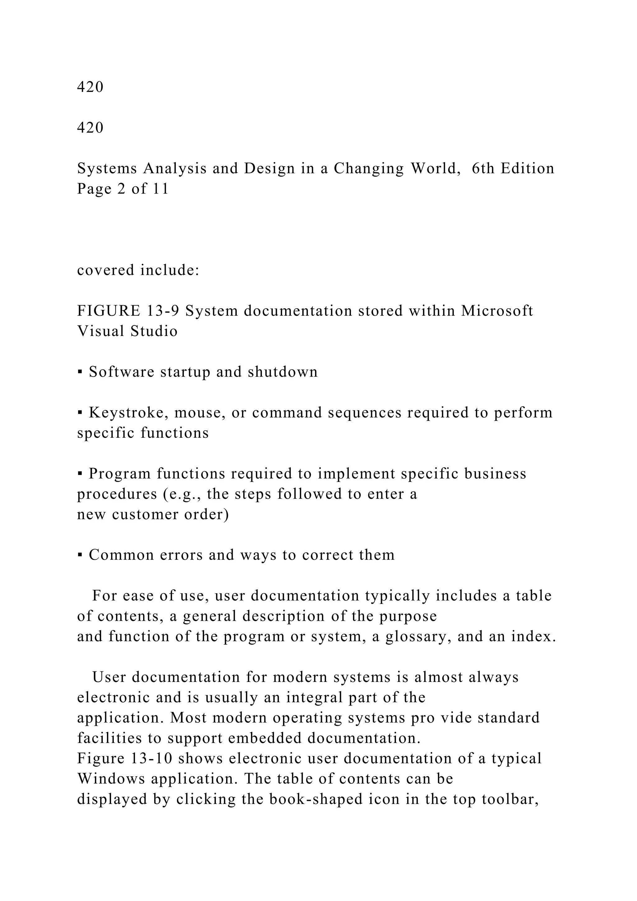 420
420
Systems Analysis and Design in a Changing World, 6th Edition
Page 2 of 11
covered include:
FIGURE 13-9 System documentation stored within Microsoft
Visual Studio
▪ Software startup and shutdown
▪ Keystroke, mouse, or command sequences required to perform
specific functions
▪ Program functions required to implement specific business
procedures (e.g., the steps followed to enter a
new customer order)
▪ Common errors and ways to correct them
For ease of use, user documentation typically includes a table
of contents, a general description of the purpose
and function of the program or system, a glossary, and an index.
User documentation for modern systems is almost always
electronic and is usually an integral part of the
application. Most modern operating systems pro vide standard
facilities to support embedded documentation.
Figure 13-10 shows electronic user documentation of a typical
Windows application. The table of contents can be
displayed by clicking the book-shaped icon in the top toolbar,
 