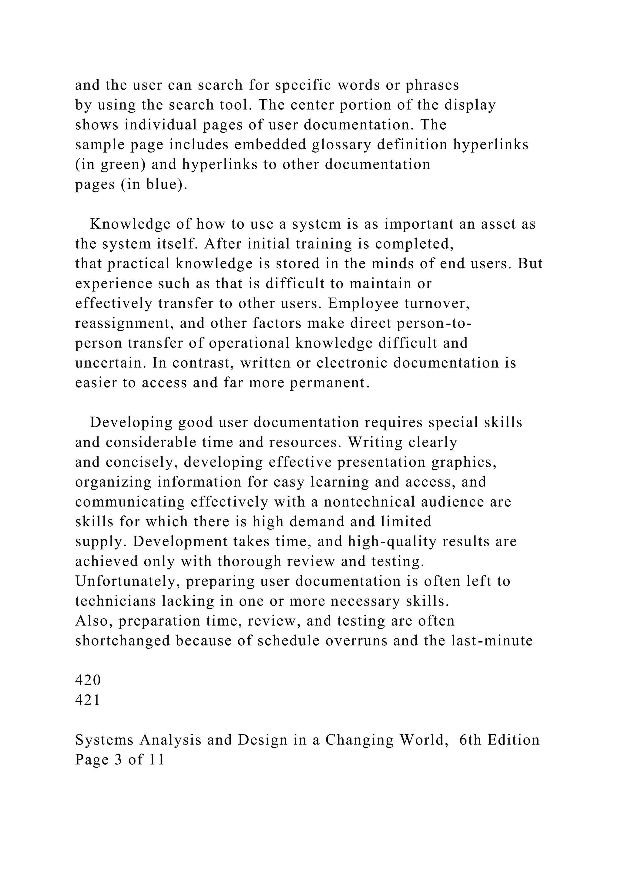 and the user can search for specific words or phrases
by using the search tool. The center portion of the display
shows individual pages of user documentation. The
sample page includes embedded glossary definition hyperlinks
(in green) and hyperlinks to other documentation
pages (in blue).
Knowledge of how to use a system is as important an asset as
the system itself. After initial training is completed,
that practical knowledge is stored in the minds of end users. But
experience such as that is difficult to maintain or
effectively transfer to other users. Employee turnover,
reassignment, and other factors make direct person-to-
person transfer of operational knowledge difficult and
uncertain. In contrast, written or electronic documentation is
easier to access and far more permanent.
Developing good user documentation requires special skills
and considerable time and resources. Writing clearly
and concisely, developing effective presentation graphics,
organizing information for easy learning and access, and
communicating effectively with a nontechnical audience are
skills for which there is high demand and limited
supply. Development takes time, and high-quality results are
achieved only with thorough review and testing.
Unfortunately, preparing user documentation is often left to
technicians lacking in one or more necessary skills.
Also, preparation time, review, and testing are often
shortchanged because of schedule overruns and the last-minute
420
421
Systems Analysis and Design in a Changing World, 6th Edition
Page 3 of 11
 