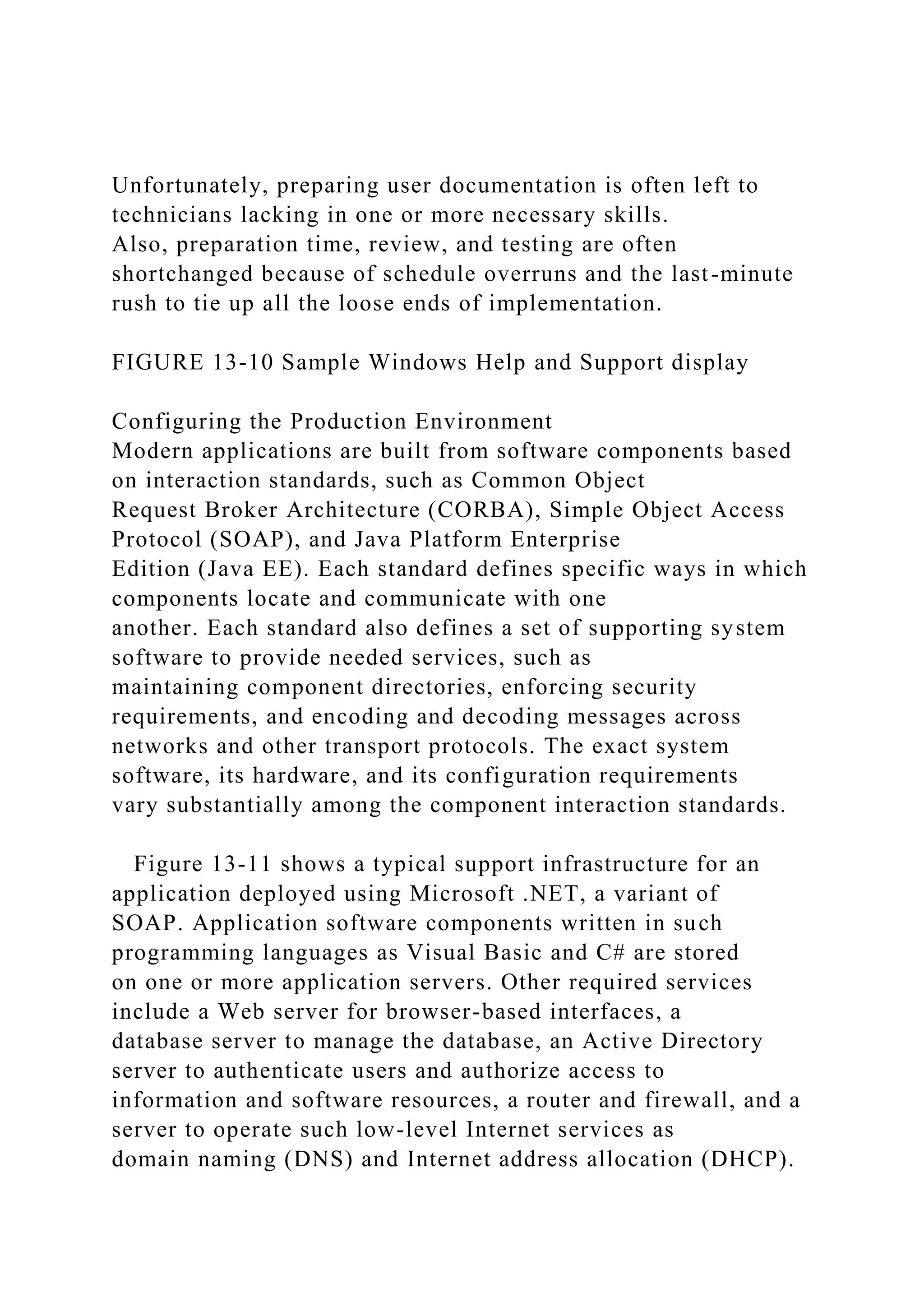 Unfortunately, preparing user documentation is often left to
technicians lacking in one or more necessary skills.
Also, preparation time, review, and testing are often
shortchanged because of schedule overruns and the last-minute
rush to tie up all the loose ends of implementation.
FIGURE 13-10 Sample Windows Help and Support display
Configuring the Production Environment
Modern applications are built from software components based
on interaction standards, such as Common Object
Request Broker Architecture (CORBA), Simple Object Access
Protocol (SOAP), and Java Platform Enterprise
Edition (Java EE). Each standard defines specific ways in which
components locate and communicate with one
another. Each standard also defines a set of supporting system
software to provide needed services, such as
maintaining component directories, enforcing security
requirements, and encoding and decoding messages across
networks and other transport protocols. The exact system
software, its hardware, and its configuration requirements
vary substantially among the component interaction standards.
Figure 13-11 shows a typical support infrastructure for an
application deployed using Microsoft .NET, a variant of
SOAP. Application software components written in such
programming languages as Visual Basic and C# are stored
on one or more application servers. Other required services
include a Web server for browser-based interfaces, a
database server to manage the database, an Active Directory
server to authenticate users and authorize access to
information and software resources, a router and firewall, and a
server to operate such low-level Internet services as
domain naming (DNS) and Internet address allocation (DHCP).
 
