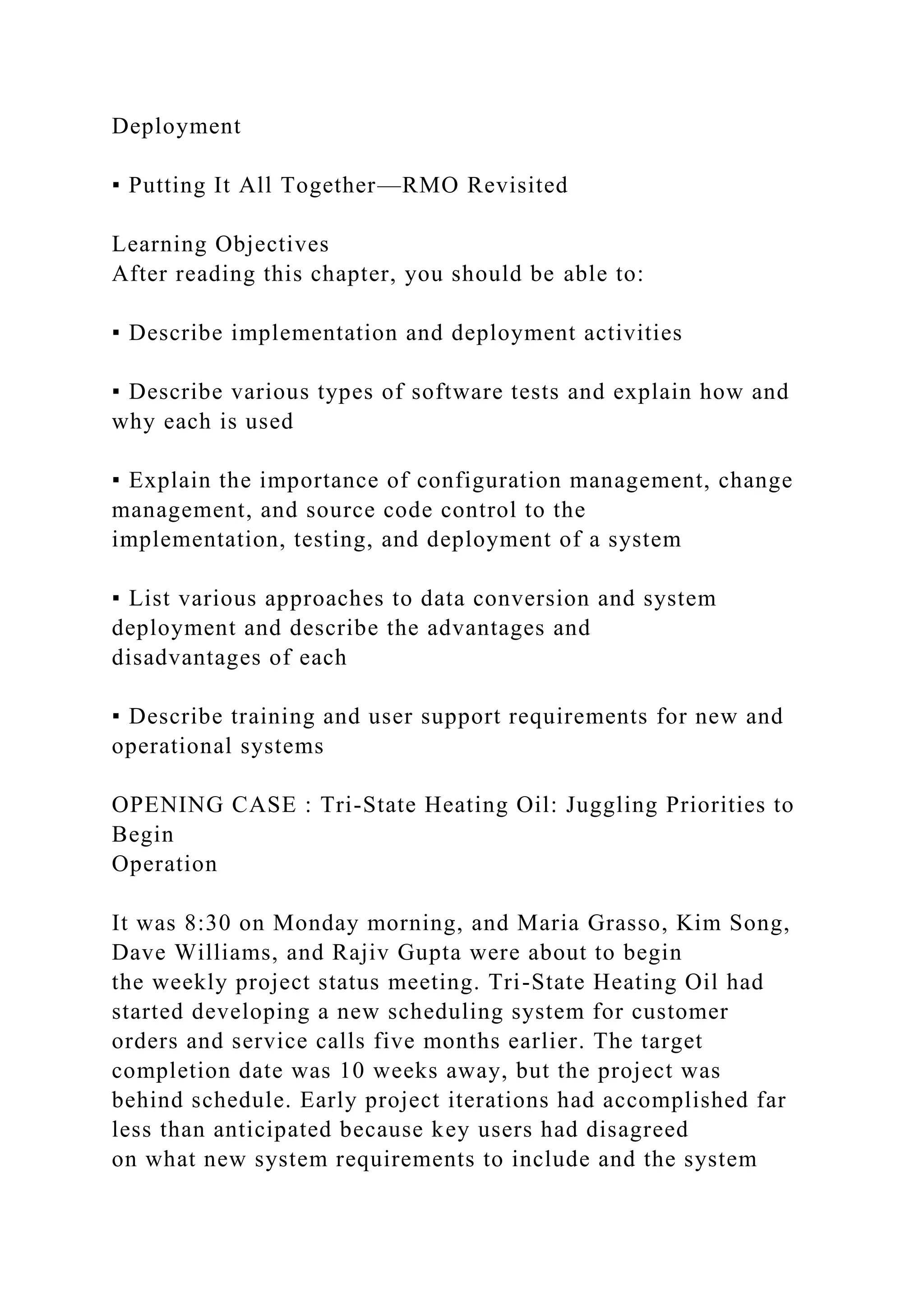 Deployment
▪ Putting It All Together—RMO Revisited
Learning Objectives
After reading this chapter, you should be able to:
▪ Describe implementation and deployment activities
▪ Describe various types of software tests and explain how and
why each is used
▪ Explain the importance of configuration management, change
management, and source code control to the
implementation, testing, and deployment of a system
▪ List various approaches to data conversion and system
deployment and describe the advantages and
disadvantages of each
▪ Describe training and user support requirements for new and
operational systems
OPENING CASE : Tri-State Heating Oil: Juggling Priorities to
Begin
Operation
It was 8:30 on Monday morning, and Maria Grasso, Kim Song,
Dave Williams, and Rajiv Gupta were about to begin
the weekly project status meeting. Tri-State Heating Oil had
started developing a new scheduling system for customer
orders and service calls five months earlier. The target
completion date was 10 weeks away, but the project was
behind schedule. Early project iterations had accomplished far
less than anticipated because key users had disagreed
on what new system requirements to include and the system
 