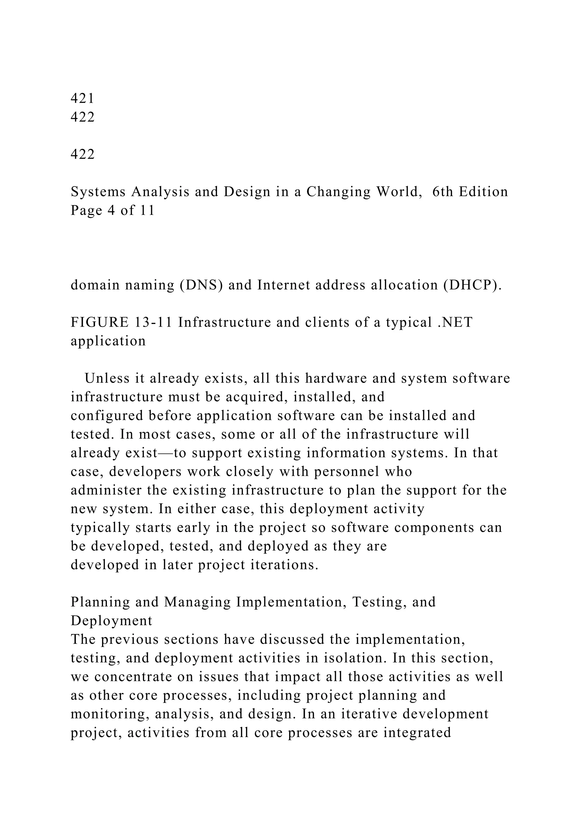 421
422
422
Systems Analysis and Design in a Changing World, 6th Edition
Page 4 of 11
domain naming (DNS) and Internet address allocation (DHCP).
FIGURE 13-11 Infrastructure and clients of a typical .NET
application
Unless it already exists, all this hardware and system software
infrastructure must be acquired, installed, and
configured before application software can be installed and
tested. In most cases, some or all of the infrastructure will
already exist—to support existing information systems. In that
case, developers work closely with personnel who
administer the existing infrastructure to plan the support for the
new system. In either case, this deployment activity
typically starts early in the project so software components can
be developed, tested, and deployed as they are
developed in later project iterations.
Planning and Managing Implementation, Testing, and
Deployment
The previous sections have discussed the implementation,
testing, and deployment activities in isolation. In this section,
we concentrate on issues that impact all those activities as well
as other core processes, including project planning and
monitoring, analysis, and design. In an iterative development
project, activities from all core processes are integrated
 